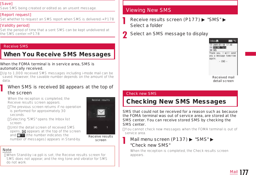 177MailContinue on the next page[Save]Save SMS being created or edited as an unsent message.[Report request]Set whether to request an SMS report when SMS is delivered.→P178[Validity period]Set the period of time that a sent SMS can be kept undelivered at the SMS center.→P178Receive SMSWhen You Receive SMS MessagesWhen the FOMA terminal is in service area, SMS is automatically received.•  Up to 1,000 received SMS messages including i-mode mail can be saved. However, the savable number depends on the amount of the data.When SMS is received   appears at the top of the screenWhen the reception is completed, the Receive results screen appears.•  The previous screen returns if no operation is performed for approximately 30 seconds.•  Selecting &quot;SMS&quot; opens the Inbox list screen.•  Until the detail screen of received SMS opens,   appears at the top of the screen and   (the number indicates the number of messages) appears in Stand-by. Receive results screenNote•  When Stand-by i-αppli is set, the Receive results screen for SMS does not appear, and the ring tone and vibrator for SMS do not work.Viewing New SMSReceive results screen (P177) ▶ &quot;SMS&quot; ▶ Select a folderSelect an SMS message to displayReceived mail detail screenCheck new SMSChecking New SMS MessagesSMS that could not be received for a reason such as because the FOMA terminal was out of service area, are stored at the SMS center. You can receive stored SMS by checking the SMS center.•  You cannot check new messages when the FOMA terminal is out of service area.Mail menu screen (P137) ▶ &quot;SMS&quot; ▶  &quot;Check new SMS&quot;When the reception is completed, the Check results screen appears.
