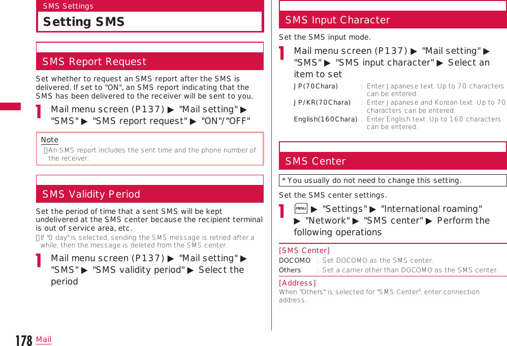 178MailSMS SettingsSetting SMSSMS Report RequestSet whether to request an SMS report after the SMS is delivered. If set to &quot;ON&quot;, an SMS report indicating that the SMS has been delivered to the receiver will be sent to you.Mail menu screen (P137) ▶ &quot;Mail setting&quot; ▶ &quot;SMS&quot; ▶ &quot;SMS report request&quot; ▶ &quot;ON&quot;/&quot;OFF&quot;Note•  An SMS report includes the sent time and the phone number of the receiver.SMS Validity PeriodSet the period of time that a sent SMS will be kept undelivered at the SMS center because the recipient terminal is out of service area, etc.•  If &quot;0 day&quot; is selected, sending the SMS message is retried after a while, then the message is deleted from the SMS center.Mail menu screen (P137) ▶ &quot;Mail setting&quot; ▶ &quot;SMS&quot; ▶ &quot;SMS validity period&quot; ▶ Select the periodSMS Input CharacterSet the SMS input mode.Mail menu screen (P137) ▶ &quot;Mail setting&quot; ▶ &quot;SMS&quot; ▶ &quot;SMS input character&quot; ▶ Select an item to setJP(70Chara) :   Enter Japanese text. Up to 70 characters can be entered.JP/KR(70Chara)  :   Enter Japanese and Korean text. Up to 70 characters can be entered.English(160Chara) :   Enter English text. Up to 160 characters can be entered.SMS Center* You usually do not need to change this setting.Set the SMS center settings.M ▶ &quot;Settings&quot; ▶ &quot;International roaming&quot; ▶ &quot;Network&quot; ▶ &quot;SMS center&quot; ▶ Perform the following operations[SMS Center]DOCOMO :   Set DOCOMO as the SMS center.Others :   Set a carrier other than DOCOMO as the SMS center.[Address]When &quot;Others&quot; is selected for &quot;SMS Center&quot;, enter connection address.