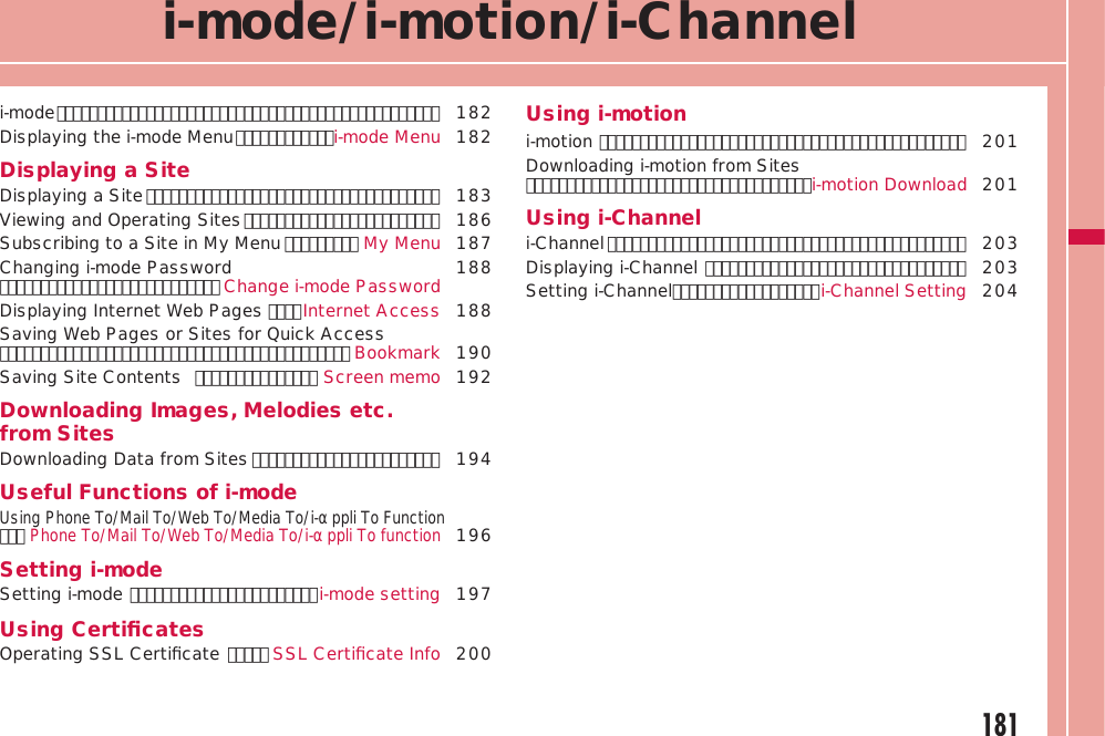 181i-mode/i-motion/i-Channeli-mode ･･･････････････････････････････････････････････ 182Displaying the i-mode Menu ････････････i-mode Menu 182Displaying a SiteDisplaying a Site ････････････････････････････････････ 183Viewing and Operating Sites ････････････････････････  186Subscribing to a Site in My Menu ･････････ My Menu  187Changing i-mode Password ･･･････････････････････････ Change i-mode Password 188Displaying Internet Web Pages ････Internet Access 188Saving Web Pages or Sites for Quick Access ･･･････････････････････････････････････････ Bookmark 190Saving Site Contents  ･･･････････････ Screen memo 192Downloading Images, Melodies etc. from SitesDownloading Data from Sites ･･･････････････････････  194Useful Functions of i-modeUsing Phone To/Mail To/Web To/Media To/i-αppli To Function ･･･Phone To/Mail To/Web To/Media To/i-αppli To function196Setting i-modeSetting i-mode ･･･････････････････････i-mode setting 197Using CertiﬁcatesOperating SSL Certiﬁcate ･････ SSL Certiﬁcate Info 200Using i-motioni-motion ･････････････････････････････････････････････ 201Downloading i-motion from Sites ･･･････････････････････････････････i-motion Download 201Using i-Channeli-Channel ････････････････････････････････････････････ 203Displaying i-Channel ････････････････････････････････ 203Setting i-Channel ･･････････････････i-Channel Setting 204