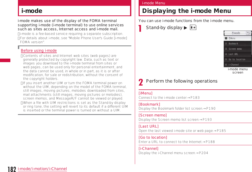 182i-mode/i-motion/i-Channeli-modei-mode makes use of the display of the FOMA terminal supporting i-mode (i-mode terminal) to use online services such as sites access, Internet access and i-mode mail.•  i-mode is a fee-based service requiring a separate subscription.•  For details about i-mode, see &quot;Mobile Phone User&apos;s Guide [i-mode] FOMA version&quot;.Before using i-mode•  Contents of sites and Internet web sites (web pages) are generally protected by copyright law. Data, such as text or images you download to the i-mode terminal from sites or web pages, can be used only for personal entertainment, and the data cannot be used, in whole or in part, as it is or after modiﬁcation, for sale or redistribution, without the consent of the copyright holders.•  If you insert another UIM or turn the FOMA terminal power on without the UIM, depending on the model of the FOMA terminal, still images, moving pictures, melodies downloaded from sites, mail attachments (still images, moving pictures or melodies), screen memos, and MessageR/F cannot be viewed or played.•  When a ﬁle with UIM restrictions is set as the Stand-by display or ring tone, the setting will revert to its default if a diﬀerent UIM is inserted or the terminal power is turned on without a UIM.i-mode MenuDisplaying the i-mode MenuYou can use i-mode functions from the i-mode menu.Stand-by display ▶ I i-mode menu screenPerform the following operations[iMenu]Connect to the i-mode center.→P183[Bookmark]Display the Bookmark folder list screen.→P190[Screen memo]Display the Screen memo list screen.→P193[Last URL]Open the last viewed i-mode site or web page.→P185[Go to location]Enter a URL to connect to the Internet.→P188[i-Channel]Display the i-Channel menu screen.→P204