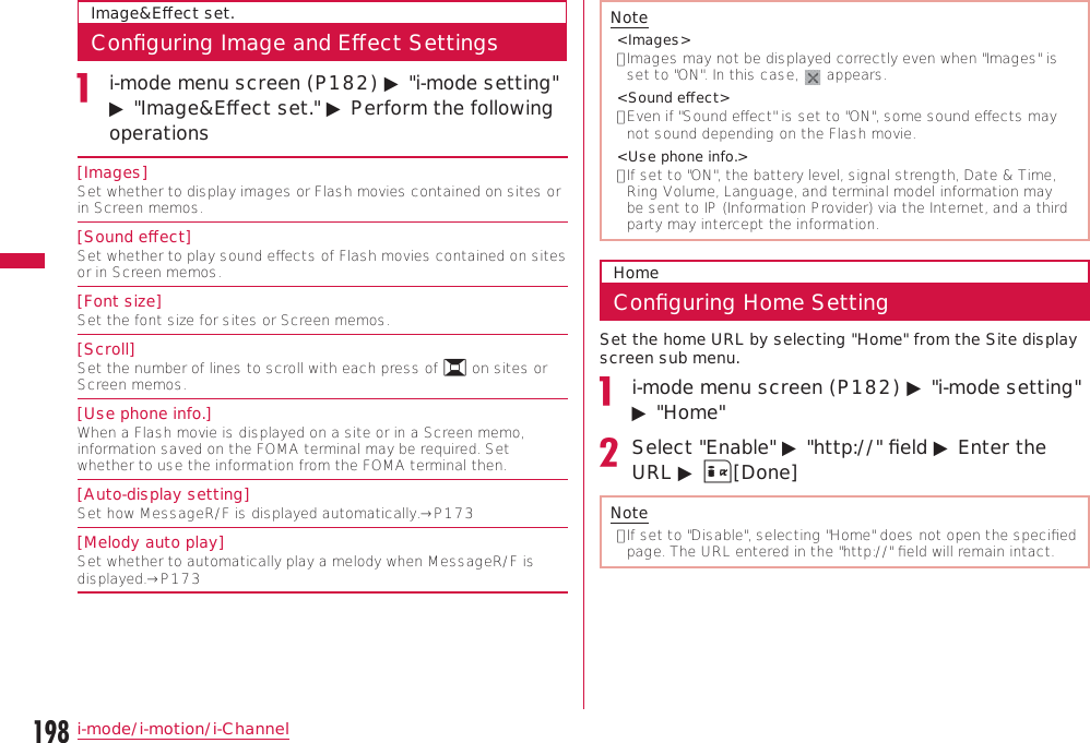 198i-mode/i-motion/i-ChannelImage&amp;Eﬀect set.Conﬁguring Image and Eﬀect Settingsi-mode menu screen (P182) ▶ &quot;i-mode setting&quot; ▶ &quot;Image&amp;Eﬀect set.&quot; ▶ Perform the following operations[Images]Set whether to display images or Flash movies contained on sites or in Screen memos.[Sound eﬀect]Set whether to play sound eﬀects of Flash movies contained on sites or in Screen memos.[Font size]Set the font size for sites or Screen memos.[Scroll]Set the number of lines to scroll with each press of H on sites or Screen memos.[Use phone info.]When a Flash movie is displayed on a site or in a Screen memo, information saved on the FOMA terminal may be required. Set whether to use the information from the FOMA terminal then.[Auto-display setting]Set how MessageR/F is displayed automatically.→P173[Melody auto play]Set whether to automatically play a melody when MessageR/F is displayed.→P173Note&lt;Images&gt;•  Images may not be displayed correctly even when &quot;Images&quot; is set to &quot;ON&quot;. In this case,   appears.&lt;Sound eﬀect&gt;•  Even if &quot;Sound eﬀect&quot; is set to &quot;ON&quot;, some sound eﬀects may not sound depending on the Flash movie.&lt;Use phone info.&gt;•  If set to &quot;ON&quot;, the battery level, signal strength, Date &amp; Time, Ring Volume, Language, and terminal model information may be sent to IP (Information Provider) via the Internet, and a third party may intercept the information.HomeConﬁguring Home SettingSet the home URL by selecting &quot;Home&quot; from the Site display screen sub menu.i-mode menu screen (P182) ▶ &quot;i-mode setting&quot; ▶ &quot;Home&quot;Select &quot;Enable&quot; ▶ &quot;http://&quot; ﬁeld ▶ Enter the URL ▶ I[Done]Note•  If set to &quot;Disable&quot;, selecting &quot;Home&quot; does not open the speciﬁed page. The URL entered in the &quot;http://&quot; ﬁeld will remain intact.