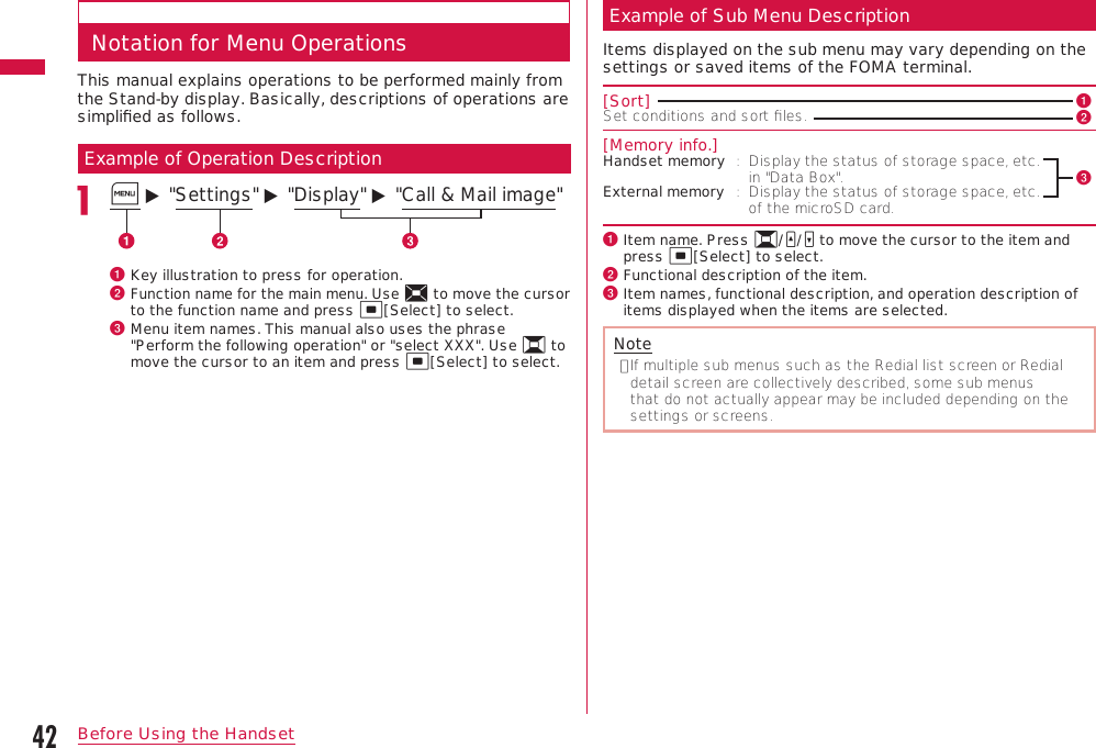 42Before Using the HandsetNotation for Menu OperationsThis manual explains operations to be performed mainly from the Stand-by display. Basically, descriptions of operations are simpliﬁed as follows.Example of Operation DescriptionM ▶ &quot;Settings&quot; ▶ &quot;Display&quot; ▶ &quot;Call &amp; Mail image&quot;a  Key illustration to press for operation.b  Function name for the main menu. Use K to move the cursor to the function name and press C[Select] to select.c  Menu item names. This manual also uses the phrase &quot;Perform the following operation&quot; or &quot;select XXX&quot;. Use H to move the cursor to an item and press C[Select] to select.Example of Sub Menu DescriptionItems displayed on the sub menu may vary depending on the settings or saved items of the FOMA terminal.[Sort] aSet conditions and sort ﬁles.   b[Memory info.]Handset memory :   Display the status of storage space, etc. in &quot;Data Box&quot;.cExternal memory :   Display the status of storage space, etc. of the microSD card.a  Item name. Press H/F/E to move the cursor to the item and press C[Select] to select.b  Functional description of the item.c  Item names, functional description, and operation description of items displayed when the items are selected.Note•  If multiple sub menus such as the Redial list screen or Redial detail screen are collectively described, some sub menus that do not actually appear may be included depending on the settings or screens.