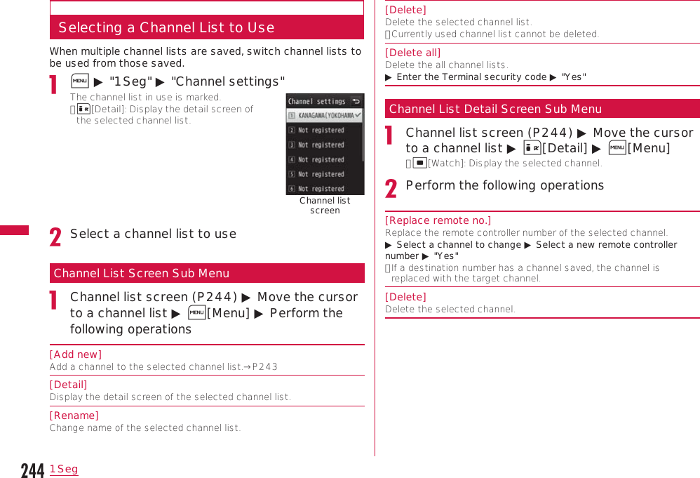 2441SegSelecting a Channel List to UseWhen multiple channel lists are saved, switch channel lists to be used from those saved.M ▶ &quot;1Seg&quot; ▶ &quot;Channel settings&quot;The channel list in use is marked.•  I[Detail]: Display the detail screen of the selected channel list.Channel list screenSelect a channel list to useChannel List Screen Sub MenuChannel list screen (P244) ▶ Move the cursor to a channel list ▶ M[Menu] ▶ Perform the following operations[Add new]Add a channel to the selected channel list.→P243[Detail]Display the detail screen of the selected channel list.[Rename]Change name of the selected channel list.[Delete]Delete the selected channel list.•  Currently used channel list cannot be deleted.[Delete all]Delete the all channel lists.▶ Enter the Terminal security code ▶ &quot;Yes&quot;Channel List Detail Screen Sub MenuChannel list screen (P244) ▶ Move the cursor to a channel list ▶ I[Detail] ▶ M[Menu]•  C[Watch]: Display the selected channel.Perform the following operations[Replace remote no.]Replace the remote controller number of the selected channel.▶ Select a channel to change ▶ Select a new remote controller number ▶ &quot;Yes&quot;•  If a destination number has a channel saved, the channel is replaced with the target channel.[Delete]Delete the selected channel.