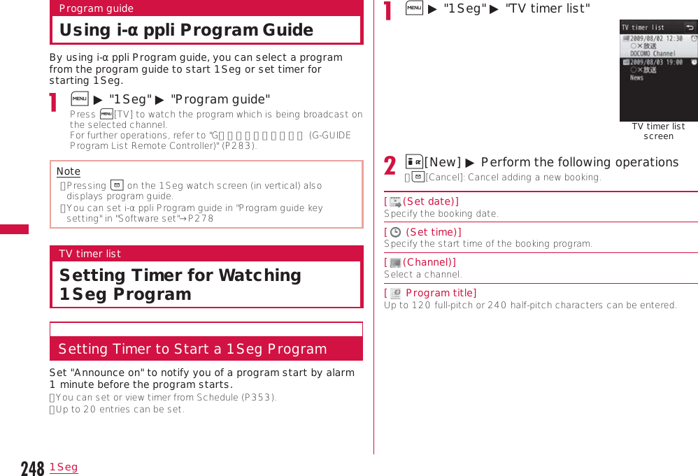 2481SegProgram guideUsing i-αppli Program GuideBy using i-αppli Program guide, you can select a program from the program guide to start 1Seg or set timer for starting 1Seg.M ▶ &quot;1Seg&quot; ▶ &quot;Program guide&quot;Press M[TV] to watch the program which is being broadcast on the selected channel.  For further operations, refer to &quot;Gガイド番組表リモコン (G-GUIDE Program List Remote Controller)&quot; (P283).Note•  Pressing g on the 1Seg watch screen (in vertical) also displays program guide.•  You can set i-αppli Program guide in &quot;Program guide key setting&quot; in &quot;Software set&quot;→P278TV timer listSetting Timer for Watching 1Seg ProgramSetting Timer to Start a 1Seg ProgramSet &quot;Announce on&quot; to notify you of a program start by alarm 1 minute before the program starts.• You can set or view timer from Schedule (P353).• Up to 20 entries can be set.M ▶ &quot;1Seg&quot; ▶ &quot;TV timer list&quot;TV timer list screenI[New] ▶ Perform the following operations•  g[Cancel]: Cancel adding a new booking.[ (Set date)]Specify the booking date.[  (Set time)]Specify the start time of the booking program.[ (Channel)]Select a channel.[  Program title]Up to 120 full-pitch or 240 half-pitch characters can be entered.