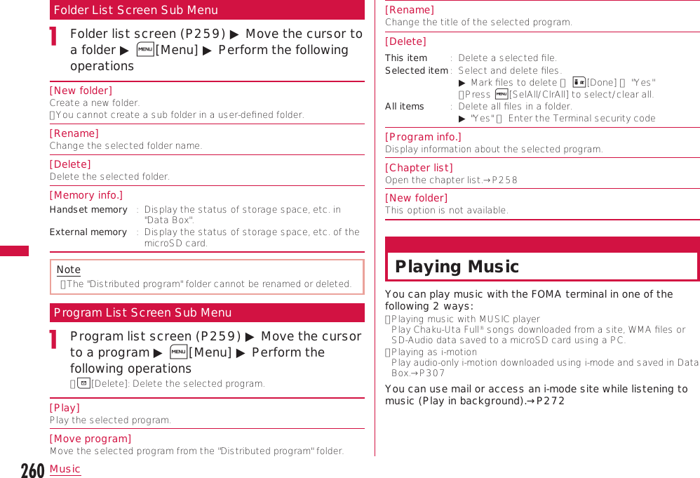 260MusicFolder List Screen Sub MenuFolder list screen (P259) ▶ Move the cursor to a folder ▶ M[Menu] ▶ Perform the following operations[New folder]Create a new folder.•  You cannot create a sub folder in a user-deﬁned folder.[Rename]Change the selected folder name.[Delete]Delete the selected folder.[Memory info.]Handset memory :   Display the status of storage space, etc. in &quot;Data Box&quot;.External memory :   Display the status of storage space, etc. of the microSD card.Note•  The &quot;Distributed program&quot; folder cannot be renamed or deleted.Program List Screen Sub MenuProgram list screen (P259) ▶ Move the cursor to a program ▶ M[Menu] ▶ Perform the following operations•  g[Delete]: Delete the selected program.[Play]Play the selected program.[Move program]Move the selected program from the &quot;Distributed program&quot; folder.[Rename]Change the title of the selected program.[Delete]This item :   Delete a selected ﬁle.Selected item :   Select and delete ﬁles.    ▶ Mark ﬁles to delete ▶ I[Done] ▶ &quot;Yes&quot;   •  Press M[SelAll/ClrAll] to select/clear all.All items :   Delete all ﬁles in a folder.   ▶ &quot;Yes&quot; ▶ Enter the Terminal security code[Program info.]Display information about the selected program.[Chapter list]Open the chapter list.→P258[New folder]This option is not available.Playing MusicYou can play music with the FOMA terminal in one of the following 2 ways:•  Playing music with MUSIC player  Play Chaku-Uta Full® songs downloaded from a site, WMA ﬁles or SD-Audio data saved to a microSD card using a PC.•  Playing as i-motion  Play audio-only i-motion downloaded using i-mode and saved in Data Box.→P307You can use mail or access an i-mode site while listening to music (Play in background).→P272