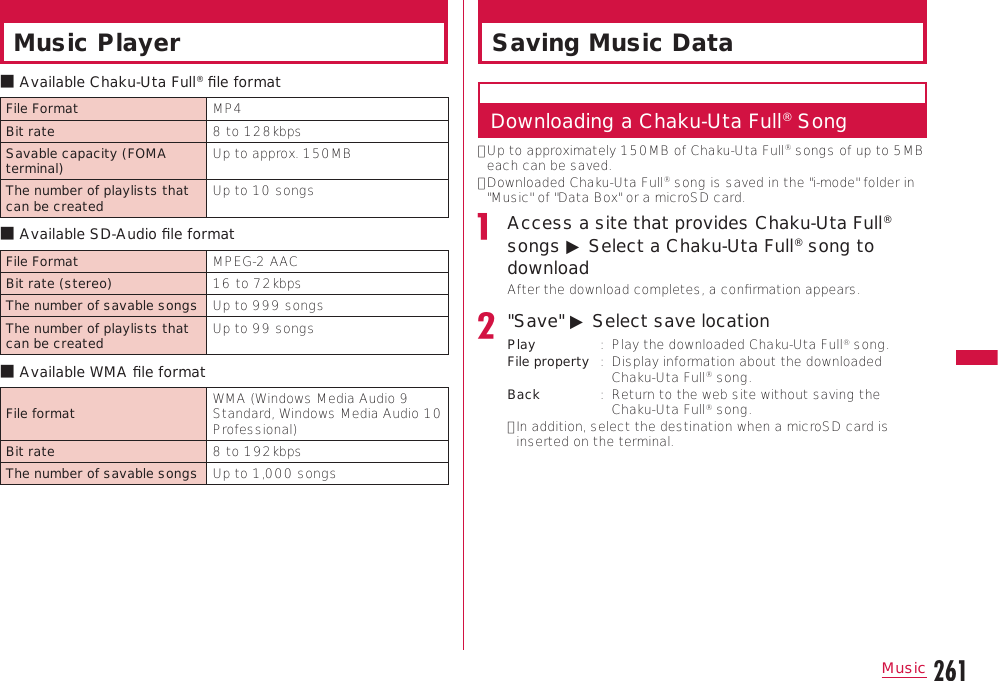 261MusicContinue on the next pageMusic Playerb Available Chaku-Uta Full® ﬁle formatFile Format MP4Bit rate 8 to 128kbpsSavable capacity (FOMA terminal) Up to approx. 150MBThe number of playlists that can be created Up to 10 songsb Available SD-Audio ﬁle formatFile Format MPEG-2 AACBit rate (stereo) 16 to 72kbpsThe number of savable songs Up to 999 songsThe number of playlists that can be created Up to 99 songsb Available WMA ﬁle formatFile format WMA (Windows Media Audio 9 Standard, Windows Media Audio 10 Professional)Bit rate 8 to 192kbpsThe number of savable songs Up to 1,000 songsSaving Music DataDownloading a Chaku-Uta Full® Song•  Up to approximately 150MB of Chaku-Uta Full® songs of up to 5MB each can be saved.•  Downloaded Chaku-Uta Full® song is saved in the &quot;i-mode&quot; folder in &quot;Music&quot; of &quot;Data Box&quot; or a microSD card.Access a site that provides Chaku-Uta Full® songs ▶ Select a Chaku-Uta Full® song to downloadAfter the download completes, a conﬁrmation appears.&quot;Save&quot; ▶ Select save locationPlay :   Play the downloaded Chaku-Uta Full® song.File property :   Display information about the downloaded Chaku-Uta Full® song.Back :   Return to the web site without saving the Chaku-Uta Full® song.•  In addition, select the destination when a microSD card is inserted on the terminal.