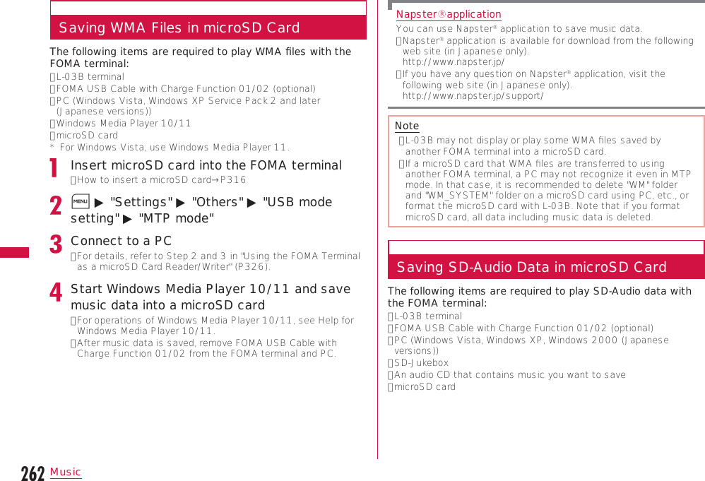 262MusicSaving WMA Files in microSD CardThe following items are required to play WMA ﬁles with the FOMA terminal:•  L-03B terminal•  FOMA USB Cable with Charge Function 01/02 (optional)•  PC (Windows Vista, Windows XP Service Pack 2 and later (Japanese versions))•  Windows Media Player 10/11•  microSD card*   For Windows Vista, use Windows Media Player 11.Insert microSD card into the FOMA terminal•  How to insert a microSD card→P316M ▶ &quot;Settings&quot; ▶ &quot;Others&quot; ▶ &quot;USB mode setting&quot; ▶ &quot;MTP mode&quot;Connect to a PC•  For details, refer to Step 2 and 3 in &quot;Using the FOMA Terminal as a microSD Card Reader/Writer&quot; (P326).Start Windows Media Player 10/11 and save music data into a microSD card•  For operations of Windows Media Player 10/11, see Help for Windows Media Player 10/11.•  After music data is saved, remove FOMA USB Cable with Charge Function 01/02 from the FOMA terminal and PC.Napster󰙽applicationYou can use Napster® application to save music data.•  Napster® application is available for download from the following web site (in Japanese only). http://www.napster.jp/•  If you have any question on Napster® application, visit the following web site (in Japanese only). http://www.napster.jp/support/Note•  L-03B may not display or play some WMA ﬁles saved by another FOMA terminal into a microSD card.•  If a microSD card that WMA ﬁles are transferred to using another FOMA terminal, a PC may not recognize it even in MTP mode. In that case, it is recommended to delete &quot;WM&quot; folder and &quot;WM_SYSTEM&quot; folder on a microSD card using PC, etc., or format the microSD card with L-03B. Note that if you format microSD card, all data including music data is deleted.Saving SD-Audio Data in microSD CardThe following items are required to play SD-Audio data with the FOMA terminal:•  L-03B terminal•  FOMA USB Cable with Charge Function 01/02 (optional)•  PC (Windows Vista, Windows XP, Windows 2000 (Japanese versions))•  SD-Jukebox•  An audio CD that contains music you want to save•  microSD card