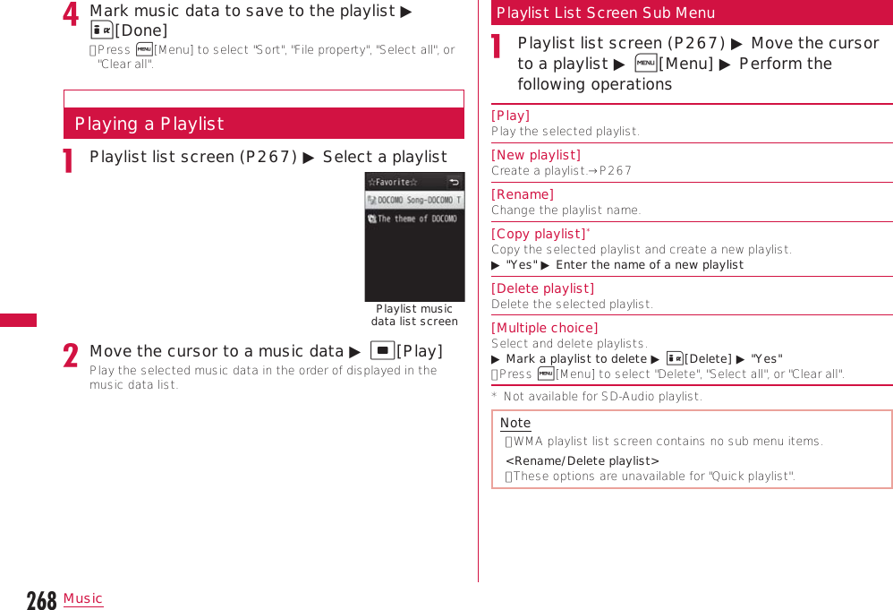 268MusicMark music data to save to the playlist ▶ I[Done]•  Press M[Menu] to select &quot;Sort&quot;, &quot;File property&quot;, &quot;Select all&quot;, or &quot;Clear all&quot;.Playing a PlaylistPlaylist list screen (P267) ▶ Select a playlistPlaylist music data list screenMove the cursor to a music data ▶ C[Play]Play the selected music data in the order of displayed in the music data list.Playlist List Screen Sub MenuPlaylist list screen (P267) ▶ Move the cursor to a playlist ▶ M[Menu] ▶ Perform the following operations[Play]Play the selected playlist.[New playlist]Create a playlist.→P267[Rename]Change the playlist name.[Copy playlist]*Copy the selected playlist and create a new playlist.▶ &quot;Yes&quot; ▶ Enter the name of a new playlist[Delete playlist]Delete the selected playlist.[Multiple choice]Select and delete playlists.▶ Mark a playlist to delete ▶ I[Delete] ▶ &quot;Yes&quot;•  Press M[Menu] to select &quot;Delete&quot;, &quot;Select all&quot;, or &quot;Clear all&quot;.*  Not available for SD-Audio playlist.Note•  WMA playlist list screen contains no sub menu items. &lt;Rename/Delete playlist&gt;•  These options are unavailable for &quot;Quick playlist&quot;.