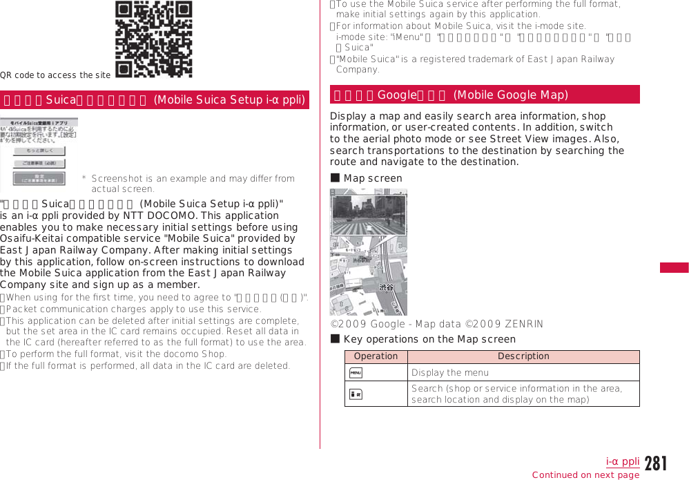 281i-αppliContinue on the next pageQR code to access the siteモバイルSuica登録用ｉアプリ (Mobile Suica Setup i-αppli)*   Screenshot is an example and may diﬀer from actual screen.&quot;モバイルSuica登録用ｉアプリ (Mobile Suica Setup i-αppli)&quot; is an i-αppli provided by NTT DOCOMO. This application enables you to make necessary initial settings before using Osaifu-Keitai compatible service &quot;Mobile Suica&quot; provided by East Japan Railway Company. After making initial settings by this application, follow on-screen instructions to download the Mobile Suica application from the East Japan Railway Company site and sign up as a member.•  When using for the ﬁrst time, you need to agree to &quot;ご注意事項(必読)&quot;.•  Packet communication charges apply to use this service.•  This application can be deleted after initial settings are complete, but the set area in the IC card remains occupied. Reset all data in the IC card (hereafter referred to as the full format) to use the area.•  To perform the full format, visit the docomo Shop.•  If the full format is performed, all data in the IC card are deleted.•  To use the Mobile Suica service after performing the full format, make initial settings again by this application.•  For information about Mobile Suica, visit the i-mode site.  i-mode site: &quot;iMenu&quot; ▶ &quot;メニューリスト&quot; ▶ &quot;おサイフケータイ&quot; ▶ &quot;モバイルSuica&quot;•  &quot;Mobile Suica&quot; is a registered trademark of East Japan Railway Company.モバイルGoogleマップ (Mobile Google Map)Display a map and easily search area information, shop information, or user-created contents. In addition, switch to the aerial photo mode or see Street View images. Also, search transportations to the destination by searching the route and navigate to the destination.b Map screen©2009 Google - Map data ©2009 ZENRINb Key operations on the Map screenOperation DescriptionM Display the menuI Search (shop or service information in the area, search location and display on the map)Continued on next page