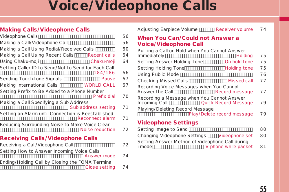 55Voice/Videophone CallsMaking Calls/Videophone CallsVideophone Calls ････････････････････････････････････  56Making a Call/Videophone Call ･･････････････････････  56Making a Call Using Redial/Received Calls ･････････  60Making a Call Using Recent Calls ･･････Recent calls 64Using Chaku-moji ･･･････････････････････ Chaku-moji 64Setting Caller ID to Send/Not to Send for Each Call ････････････････････････････････････････････184/186  66 Sending Touch-tone Signals ･････････････････ Pause 67Making International Calls ･･･････････ WORLD CALL 67Setting Preﬁx to Be Added to a Phone Number ･･･････････････････････････････････････････ Preﬁx dial 70Making a Call Specifying a Sub Address ････････････････････････････････ Sub address setting 71Setting an Alarm until Connection is Reestablished ････････････････････････････････････ Reconnect alarm 71Reducing Surrounding Noise to Make Voice Clear ･････････････････････････････････････ Noise reduction 72Receiving Calls/Videophone CallsReceiving a Call/Videophone Call ･･･････････････････  72Setting How to Answer Incoming Voice Calls ･･･････････････････････････････････････ Answer mode 74Ending/Holding Call by Closing the FOMA Terminal ････････････････････････････････････････Close setting 74Adjusting Earpiece Volume ･･･････ Receiver volume 74When You Can/Could not Answer a Voice/Videophone CallPutting a Call on Hold when You Cannot Answer Immediately ･････････････････････････････････ Holding 75Setting Answer Holding Tone ･･････････On hold tone 75Setting Holding Tone･･･････････････････Holding tone 75Using Public Mode ･･････････････････････････････････ 76Checking Missed Calls ･･････････････････ Missed call 77Recording Voice Messages when You Cannot Answer the Call ･･･････････････････ Record message 77Recording a Message when You Cannot Answer Incoming Call ･･････････････ Quick Record Message 79Playing/Deleting Record Message ････････････････････････Play/Delete record message 79Videophone SettingsSetting Image to Send ･･････････････････････････････  80Changing Videophone Settings ･････Videophone set 80Setting Answer Method of Videophone Call during i-mode ････････････････････････ V-phone while packet 81