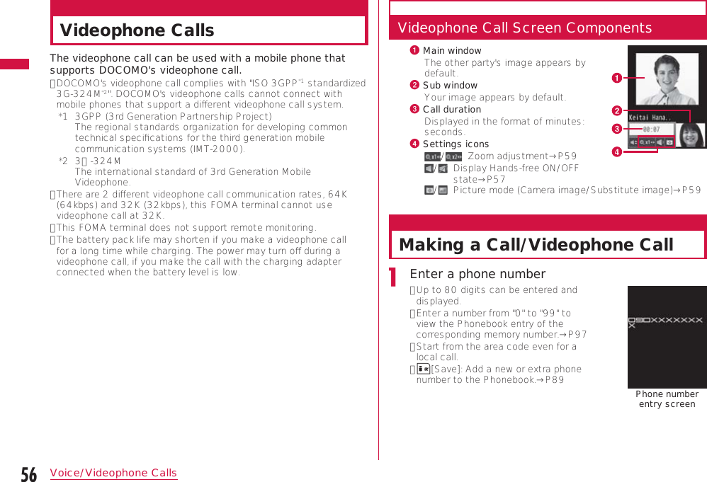 56Voice/Videophone CallsVideophone CallsThe videophone call can be used with a mobile phone that supports DOCOMO&apos;s videophone call.•  DOCOMO&apos;s videophone call complies with &quot;ISO 3GPP*1 standardized 3G-324M*2&quot;. DOCOMO&apos;s videophone calls cannot connect with mobile phones that support a diﬀerent videophone call system.*1   3GPP (3rd Generation Partnership Project) The regional standards organization for developing common technical speciﬁcations for the third generation mobile communication systems (IMT-2000).*2   3Ｇ-324M The international standard of 3rd Generation Mobile Videophone.•  There are 2 diﬀerent videophone call communication rates, 64K (64kbps) and 32K (32kbps), this FOMA terminal cannot use videophone call at 32K.•  This FOMA terminal does not support remote monitoring.•  The battery pack life may shorten if you make a videophone call for a long time while charging. The power may turn oﬀ during a videophone call, if you make the call with the charging adapter connected when the battery level is low.Videophone Call Screen Componentsa  Main windowThe other party&apos;s image appears by default.b  Sub windowYour image appears by default.c  Call durationDisplayed in the format of minutes: seconds.d  Settings icons/    Zoom adjustment→P59/    Display Hands-free ON/OFF state→P57/    Picture mode (Camera image/Substitute image)→P59Making a Call/Videophone CallEnter a phone number•  Up to 80 digits can be entered and displayed. •  Enter a number from &quot;0&quot; to &quot;99&quot; to view the Phonebook entry of the corresponding memory number.→P97•  Start from the area code even for a local call.•  I[Save]: Add a new or extra phone number to the Phonebook.→P89 Phone number  entry screen