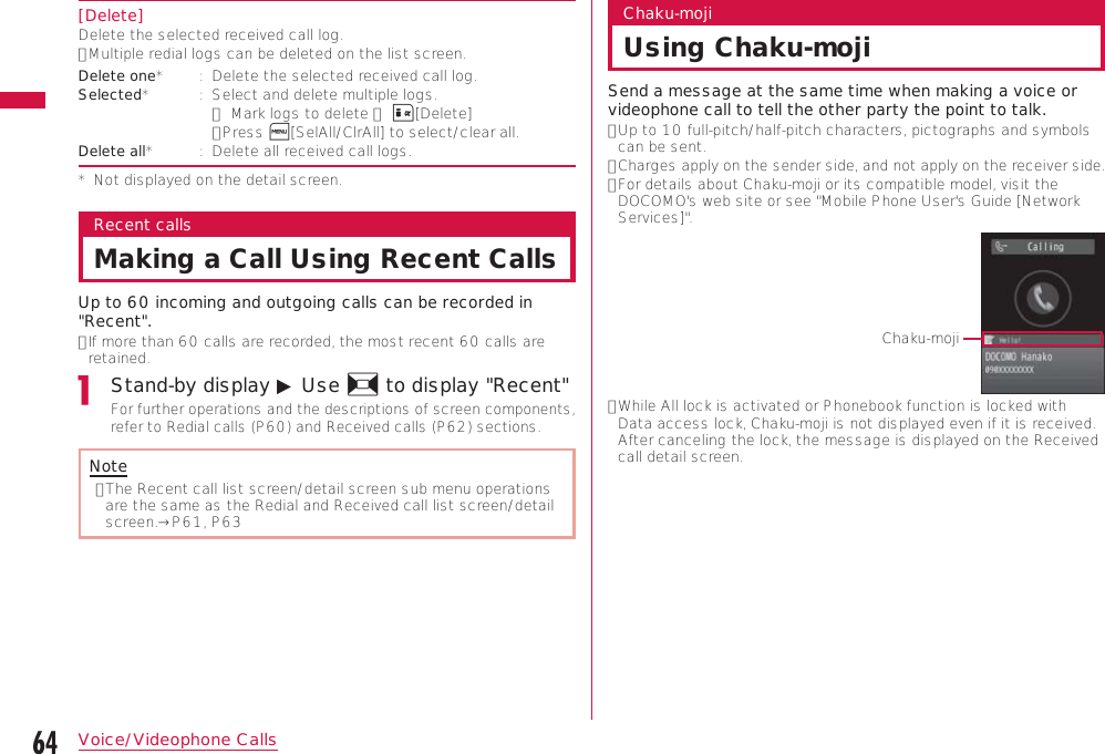64Voice/Videophone Calls[Delete]Delete the selected received call log.•  Multiple redial logs can be deleted on the list screen.Delete one* :   Delete the selected received call log.Selected* :   Select and delete multiple logs. ▶ Mark logs to delete ▶ I[Delete]• Press M[SelAll/ClrAll] to select/clear all.Delete all* :   Delete all received call logs.*   Not displayed on the detail screen.Recent callsMaking a Call Using Recent CallsUp to 60 incoming and outgoing calls can be recorded in &quot;Recent&quot;.•  If more than 60 calls are recorded, the most recent 60 calls are retained.Stand-by display ▶ Use J to display &quot;Recent&quot;For further operations and the descriptions of screen components, refer to Redial calls (P60) and Received calls (P62) sections.Note•  The Recent call list screen/detail screen sub menu operations are the same as the Redial and Received call list screen/detail screen.→P61, P63Chaku-mojiUsing Chaku-mojiSend a message at the same time when making a voice or videophone call to tell the other party the point to talk.•  Up to 10 full-pitch/half-pitch characters, pictographs and symbols can be sent.•  Charges apply on the sender side, and not apply on the receiver side.•  For details about Chaku-moji or its compatible model, visit the DOCOMO&apos;s web site or see &quot;Mobile Phone User&apos;s Guide [Network Services]&quot;.Chaku-moji•  While All lock is activated or Phonebook function is locked with Data access lock, Chaku-moji is not displayed even if it is received. After canceling the lock, the message is displayed on the Received call detail screen.