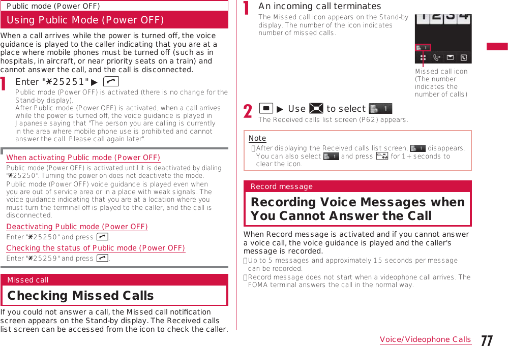 77Voice/Videophone CallsContinue on the next pagePublic mode (Power OFF)Using Public Mode (Power OFF)When a call arrives while the power is turned oﬀ, the voice guidance is played to the caller indicating that you are at a place where mobile phones must be turned oﬀ (such as in hospitals, in aircraft, or near priority seats on a train) and cannot answer the call, and the call is disconnected.Enter &quot;:25251&quot; ▶ APublic mode (Power OFF) is activated (there is no change for the Stand-by display). After Public mode (Power OFF) is activated, when a call arrives while the power is turned oﬀ, the voice guidance is played in Japanese saying that &quot;The person you are calling is currently in the area where mobile phone use is prohibited and cannot answer the call. Please call again later&quot;.When activating Public mode (Power OFF)Public mode (Power OFF) is activated until it is deactivated by dialing &quot;:25250&quot;. Turning the power on does not deactivate the mode. Public mode (Power OFF) voice guidance is played even when you are out of service area or in a place with weak signals. The voice guidance indicating that you are at a location where you must turn the terminal oﬀ is played to the caller, and the call is disconnected.Deactivating Public mode (Power OFF)Enter &quot;:25250&quot; and press A.Checking the status of Public mode (Power OFF)Enter &quot;:25259&quot; and press A.Missed callChecking Missed CallsIf you could not answer a call, the Missed call notiﬁcation screen appears on the Stand-by display. The Received calls list screen can be accessed from the icon to check the caller.An incoming call terminatesThe Missed call icon appears on the Stand-by display. The number of the icon indicates number of missed calls.Missed call icon (The number indicates the number of calls)C ▶ Use K to select The Received calls list screen (P62) appears.Note•  After displaying the Received calls list screen,   disappears. You can also select   and press Q for 1+ seconds to clear the icon.Record messageRecording Voice Messages when You Cannot Answer the CallWhen Record message is activated and if you cannot answer a voice call, the voice guidance is played and the caller&apos;s message is recorded.•  Up to 5 messages and approximately 15 seconds per message can be recorded.•  Record message does not start when a videophone call arrives. The FOMA terminal answers the call in the normal way.