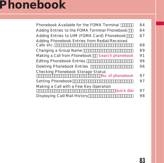 83PhonebookPhonebook Available for the FOMA Terminal ･･･････  84Adding Entries to the FOMA Terminal Phonebook ･･･  84Adding Entries to UIM (FOMA Card) Phonebook ････  87Adding Phonebook Entries from Redial/Received Calls etc. ････････････････････････････････････････････  88Changing a Group Name ････････････････････････････  89Making a Call from Phonebook ･･･ Search phonebook 91Editing Phonebook Entries ･･････････････････････････  96Deleting Phonebook Entries ････････････････････････  96Checking Phonebook Storage Status ････････････････････････････････････No. of phonebook 97Setting Phonebook ･･････････････････････････････････  97Making a Call with a Few Key Operation ････････････････････････････････････････････Quick dial 97Displaying Call/Mail History･････････････････････････  98