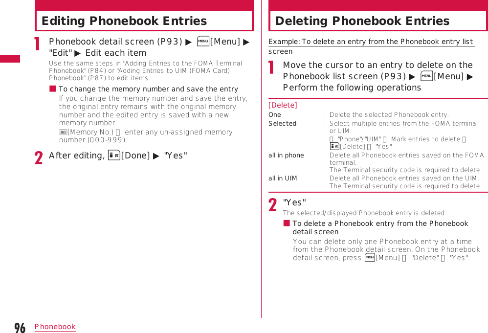 96PhonebookEditing Phonebook EntriesPhonebook detail screen (P93) ▶ M[Menu] ▶ &quot;Edit&quot; ▶ Edit each itemUse the same steps in &quot;Adding Entries to the FOMA Terminal Phonebook&quot; (P84) or &quot;Adding Entries to UIM (FOMA Card) Phonebook&quot; (P87) to edit items.b  To change the memory number and save the entryIf you change the memory number and save the entry, the original entry remains with the original memory number and the edited entry is saved with a new memory number. (Memory No.) ▶ enter any un-assigned memory number (000-999).After editing, I[Done] ▶ &quot;Yes&quot;Deleting Phonebook EntriesExample: To delete an entry from the Phonebook entry list screenMove the cursor to an entry to delete on the Phonebook list screen (P93) ▶ M[Menu] ▶ Perform the following operations[Delete]One :   Delete the selected Phonebook entry.Selected :   Select multiple entries from the FOMA terminal or UIM. ▶ &quot;Phone&quot;/&quot;UIM&quot; ▶ Mark entries to delete ▶ I[Delete] ▶ &quot;Yes&quot;all in phone :   Delete all Phonebook entries saved on the FOMA terminal.  The Terminal security code is required to delete.all in UIM :   Delete all Phonebook entries saved on the UIM. The Terminal security code is required to delete.&quot;Yes&quot;The selected/displayed Phonebook entry is deleted.b  To delete a Phonebook entry from the Phonebook detail screenYou can delete only one Phonebook entry at a time from the Phonebook detail screen. On the Phonebook detail screen, press M[Menu] ▶ &quot;Delete&quot; ▶ &quot;Yes&quot;.