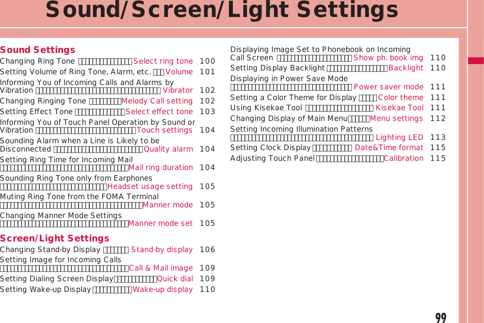 99Sound/Screen/Light SettingsSound SettingsChanging Ring Tone ･･･････････････ Select ring tone  100Setting Volume of Ring Tone, Alarm, etc. ･･･ Volume  101Informing You of Incoming Calls and Alarms by Vibration ･･･････････････････････････････････ Vibrator  102Changing Ringing Tone ･････････Melody Call setting 102Setting Eﬀect Tone ･･････････････Select eﬀect tone 103Informing You of Touch Panel Operation by Sound or Vibration ････････････････････････････Touch settings 104Sounding Alarm when a Line is Likely to be Disconnected ･････････････････････････Quality alarm 104 Setting Ring Time for Incoming Mail ････････････････････････････････････Mail ring duration 104Sounding Ring Tone only from Earphones ･･････････････････････････････Headset usage setting 105Muting Ring Tone from the FOMA Terminal ････････････････････････････････････････Manner mode 105Changing Manner Mode Settings ････････････････････････････････････Manner mode set 105Screen/Light SettingsChanging Stand-by Display ･･･････ Stand-by display 106Setting Image for Incoming Calls ････････････････････････････････････Call &amp; Mail image 109Setting Dialing Screen Display ････････････Quick dial 109Setting Wake-up Display ･･･････････Wake-up display 110Displaying Image Set to Phonebook on Incoming Call Screen ･････････････････････ Show ph. book img 110Setting Display Backlight ･････････････････Backlight 110Displaying in Power Save Mode ･･････････････････････････････････ Power saver mode 111Setting a Color Theme for Display ･････ Color theme 111Using Kisekae Tool ･･･････････････････ Kisekae Tool 111Changing Display of Main Menu ･･････Menu settings 112Setting Incoming Illumination Patterns ････････････････････････････････････････ Lighting LED 113Setting Clock Display ･･･････････ Date&amp;Time format 115Adjusting Touch Panel ･･･････････････････Calibration 115