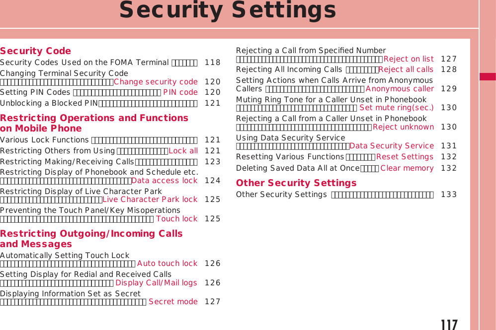 117Security SettingsSecurity CodeSecurity Codes Used on the FOMA Terminal ･･･････  118Changing Terminal Security Code ･･･････････････････････････････Change security code 120Setting PIN Codes ････････････････････････ PIN code 120Unblocking a Blocked PIN ･･･････････････････････････  121Restricting Operations and Functions on Mobile PhoneVarious Lock Functions ･････････････････････････････  121Restricting Others from Using ･･････････････Lock all 121Restricting Making/Receiving Calls ･････････････････ 123Restricting Display of Phonebook and Schedule etc. ････････････････････････････････････Data access lock 124Restricting Display of Live Character Park ････････････････････････････Live Character Park lock 125Preventing the Touch Panel/Key Misoperations ･･････････････････････････････････････････ Touch lock 125Restricting Outgoing/Incoming Calls and MessagesAutomatically Setting Touch Lock ･････････････････････････････････････ Auto touch lock 126Setting Display for Redial and Received Calls ･･･････････････････････････････ Display Call/Mail logs 126Displaying Information Set as Secret ････････････････････････････････････････ Secret mode 127Rejecting a Call from Speciﬁed Number ････････････････････････････････････････Reject on list 127Rejecting All Incoming Calls ･････････Reject all calls 128Setting Actions when Calls Arrive from Anonymous Callers ･･･････････････････････････ Anonymous caller 129Muting Ring Tone for a Caller Unset in Phonebook ･････････････････････････････････ Set mute ring(sec.) 130Rejecting a Call from a Caller Unset in Phonebook ･････････････････････････････････････Reject unknown 130Using Data Security Service ･･･････････････････････････････Data Security Service 131Resetting Various Functions ････････Reset Settings 132Deleting Saved Data All at Once ･････ Clear memory 132Other Security SettingsOther Security Settings ････････････････････････････  133
