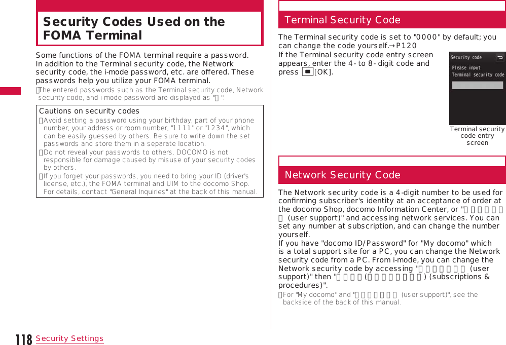 118Security SettingsSecurity Codes Used on the FOMA TerminalSome functions of the FOMA terminal require a password. In addition to the Terminal security code, the Network security code, the i-mode password, etc. are oﬀered. These passwords help you utilize your FOMA terminal.• The entered passwords such as the Terminal security code, Network security code, and i-mode password are displayed as &quot;＊&quot;.Cautions on security codes•  Avoid setting a password using your birthday, part of your phone number, your address or room number, &quot;1111&quot; or &quot;1234&quot;, which can be easily guessed by others. Be sure to write down the set passwords and store them in a separate location.•  Do not reveal your passwords to others. DOCOMO is not responsible for damage caused by misuse of your security codes by others.•  If you forget your passwords, you need to bring your ID (driver&apos;s license, etc.), the FOMA terminal and UIM to the docomo Shop. For details, contact &quot;General Inquiries&quot; at the back of this manual.Terminal Security CodeThe Terminal security code is set to &quot;0000&quot; by default; you can change the code yourself.→P120If the Terminal security code entry screen appears, enter the 4- to 8- digit code and press C[OK].Terminal security code entry screenNetwork Security CodeThe Network security code is a 4-digit number to be used for conﬁrming subscriber&apos;s identity at an acceptance of order at the docomo Shop, docomo Information Center, or &quot;お客様サポート (user support)&quot; and accessing network services. You can set any number at subscription, and can change the number yourself.  If you have &quot;docomo ID/Password&quot; for &quot;My docomo&quot; which is a total support site for a PC, you can change the Network security code from a PC. From i-mode, you can change the Network security code by accessing &quot;お客様サポート (user support)&quot; then &quot;各種設定(確認・変更・利用) (subscriptions &amp; procedures)&quot;.•  For &quot;My docomo&quot; and &quot;お客様サポート (user support)&quot;, see the backside of the back of this manual.