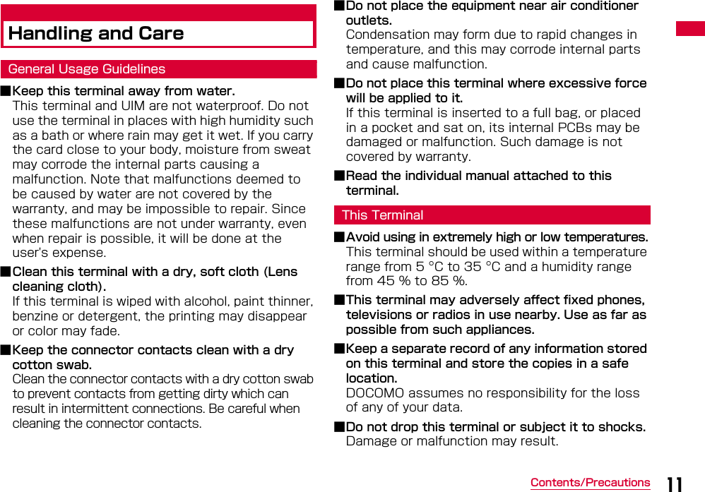 11Contents/PrecautionsHandling and CareGeneral Usage Guidelines■Keep this terminal away from water.This terminal and UIM are not waterproof. Do not use the terminal in places with high humidity such as a bath or where rain may get it wet. If you carry the card close to your body, moisture from sweat may corrode the internal parts causing a malfunction. Note that malfunctions deemed to be caused by water are not covered by the warranty, and may be impossible to repair. Since these malfunctions are not under warranty, even when repair is possible, it will be done at the user&apos;s expense.■Clean this terminal with a dry, soft cloth (Lens cleaning cloth).If this terminal is wiped with alcohol, paint thinner, benzine or detergent, the printing may disappear or color may fade.■Keep the connector contacts clean with a dry cotton swab.Clean the connector contacts with a dry cotton swab to prevent contacts from getting dirty which can result in intermittent connections. Be careful when cleaning the connector contacts.■Do not place the equipment near air conditioner outlets.Condensation may form due to rapid changes in temperature, and this may corrode internal parts and cause malfunction.■Do not place this terminal where excessive force will be applied to it.If this terminal is inserted to a full bag, or placed in a pocket and sat on, its internal PCBs may be damaged or malfunction. Such damage is not covered by warranty.■Read the individual manual attached to this terminal.This Terminal■Avoid using in extremely high or low temperatures.This terminal should be used within a temperature range from 5 C to 35 C and a humidity range from 45 % to 85 %.■This terminal may adversely affect fixed phones, televisions or radios in use nearby. Use as far as possible from such appliances.■Keep a separate record of any information stored on this terminal and store the copies in a safe location. DOCOMO assumes no responsibility for the loss of any of your data.■Do not drop this terminal or subject it to shocks.Damage or malfunction may result.