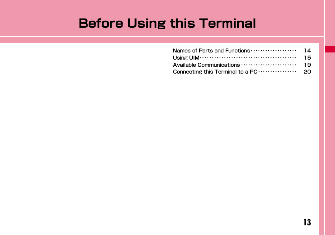 13Before Using this TerminalNames of Parts and Functions･･･････････････････ 14Using UIM････････････････････････････････････････ 15Available Communications ･･･････････････････････ 19Connecting this Terminal to a PC････････････････ 20