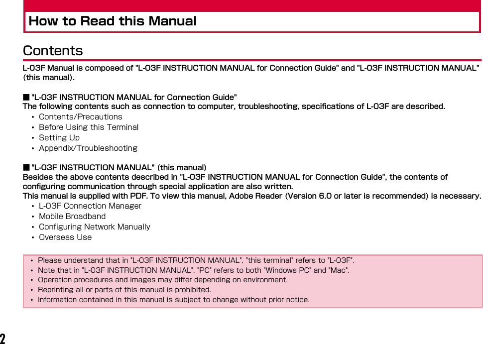 2How to Read this ManualContentsL-03F Manual is composed of &quot;L-03F INSTRUCTION MANUAL for Connection Guide&quot; and &quot;L-03F INSTRUCTION MANUAL&quot; (this manual).■ &quot;L-03F INSTRUCTION MANUAL for Connection Guide&quot;The following contents such as connection to computer, troubleshooting, specifications of L-03F are described.•Contents/Precautions•Before Using this Terminal•Setting Up•Appendix/Troubleshooting■ &quot;L-03F INSTRUCTION MANUAL&quot; (this manual)Besides the above contents described in &quot;L-03F INSTRUCTION MANUAL for Connection Guide&quot;, the contents of configuring communication through special application are also written.This manual is supplied with PDF. To view this manual, Adobe Reader (Version 6.0 or later is recommended) is necessary.•L-03F Connection Manager•Mobile Broadband•Configuring Network Manually•Overseas Use•Please understand that in &quot;L-03F INSTRUCTION MANUAL&quot;, &quot;this terminal&quot; refers to &quot;L-03F&quot;.•Note that in &quot;L-03F INSTRUCTION MANUAL&quot;, &quot;PC&quot; refers to both &quot;Windows PC&quot; and &quot;Mac&quot;.•Operation procedures and images may differ depending on environment.•Reprinting all or parts of this manual is prohibited. •Information contained in this manual is subject to change without prior notice.