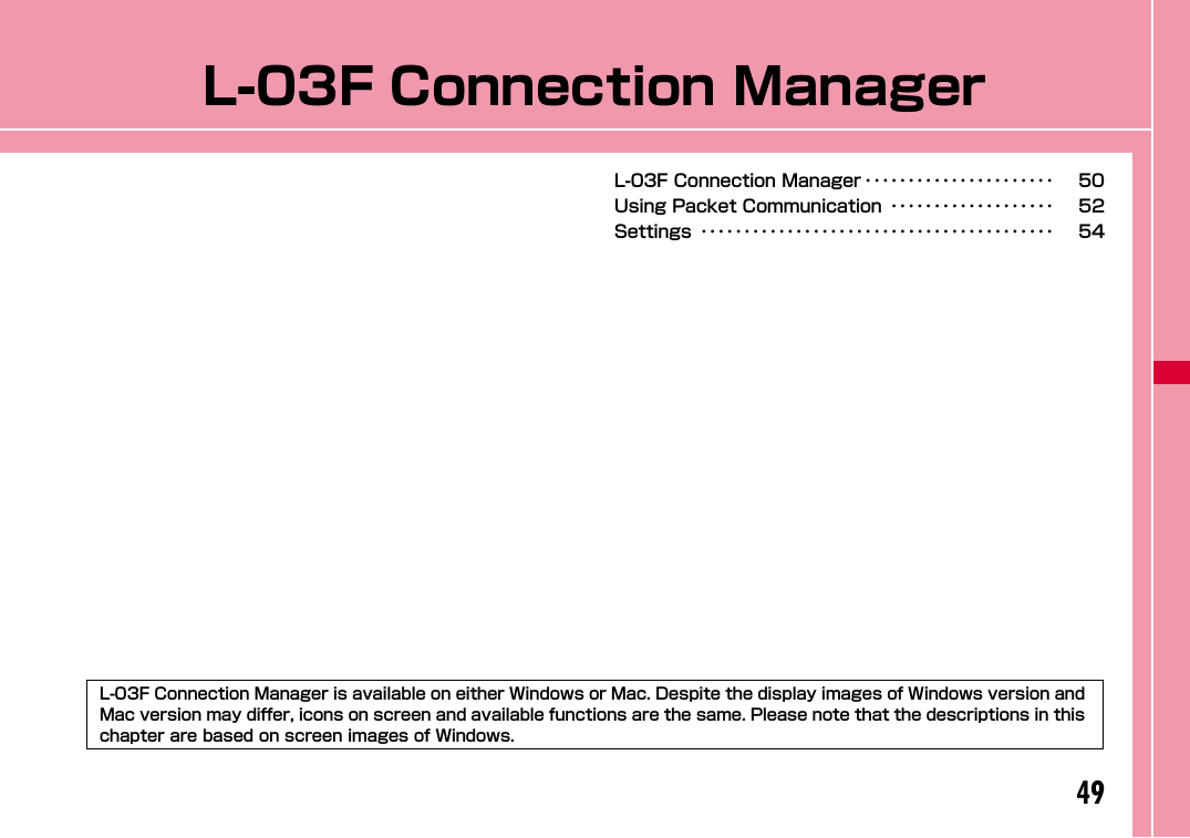 49L-03F Connection ManagerL-03F Connection Manager ･･････････････････････ 50Using Packet Communication ･･･････････････････ 52Settings ･････････････････････････････････････････ 54L-03F Connection Manager is available on either Windows or Mac. Despite the display images of Windows version and Mac version may differ, icons on screen and available functions are the same. Please note that the descriptions in this chapter are based on screen images of Windows.