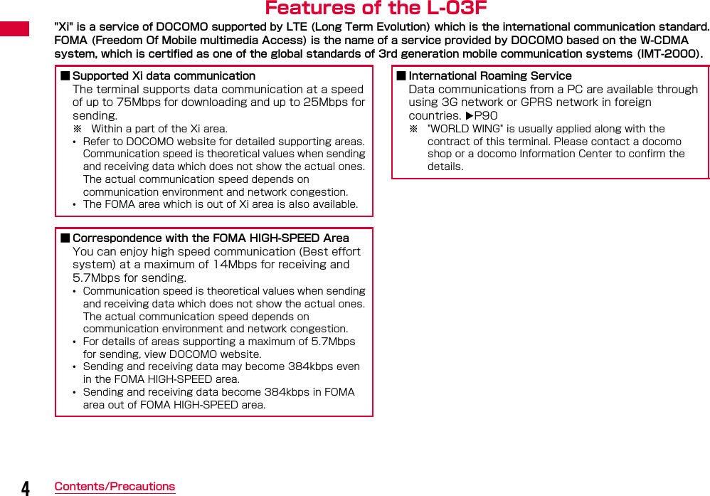 4Contents/PrecautionsFeatures of the L-03F&quot;Xi&quot; is a service of DOCOMO supported by LTE (Long Term Evolution) which is the international communication standard.FOMA (Freedom Of Mobile multimedia Access) is the name of a service provided by DOCOMO based on the W-CDMA system, which is certified as one of the global standards of 3rd generation mobile communication systems (IMT-2000).■ Supported Xi data communicationThe terminal supports data communication at a speed of up to 75Mbps for downloading and up to 25Mbps for sending.※ Within a part of the Xi area.•Refer to DOCOMO website for detailed supporting areas. Communication speed is theoretical values when sending and receiving data which does not show the actual ones. The actual communication speed depends on communication environment and network congestion.•The FOMA area which is out of Xi area is also available.■ Correspondence with the FOMA HIGH-SPEED AreaYou can enjoy high speed communication (Best effort system) at a maximum of 14Mbps for receiving and 5.7Mbps for sending.•Communication speed is theoretical values when sending and receiving data which does not show the actual ones. The actual communication speed depends on communication environment and network congestion.•For details of areas supporting a maximum of 5.7Mbps for sending, view DOCOMO website.•Sending and receiving data may become 384kbps even in the FOMA HIGH-SPEED area.•Sending and receiving data become 384kbps in FOMA area out of FOMA HIGH-SPEED area.■ International Roaming ServiceData communications from a PC are available through using 3G network or GPRS network in foreign countries. P90 ※ &quot;WORLD WING&quot; is usually applied along with the contract of this terminal. Please contact a docomo shop or a docomo Information Center to confirm the details. 