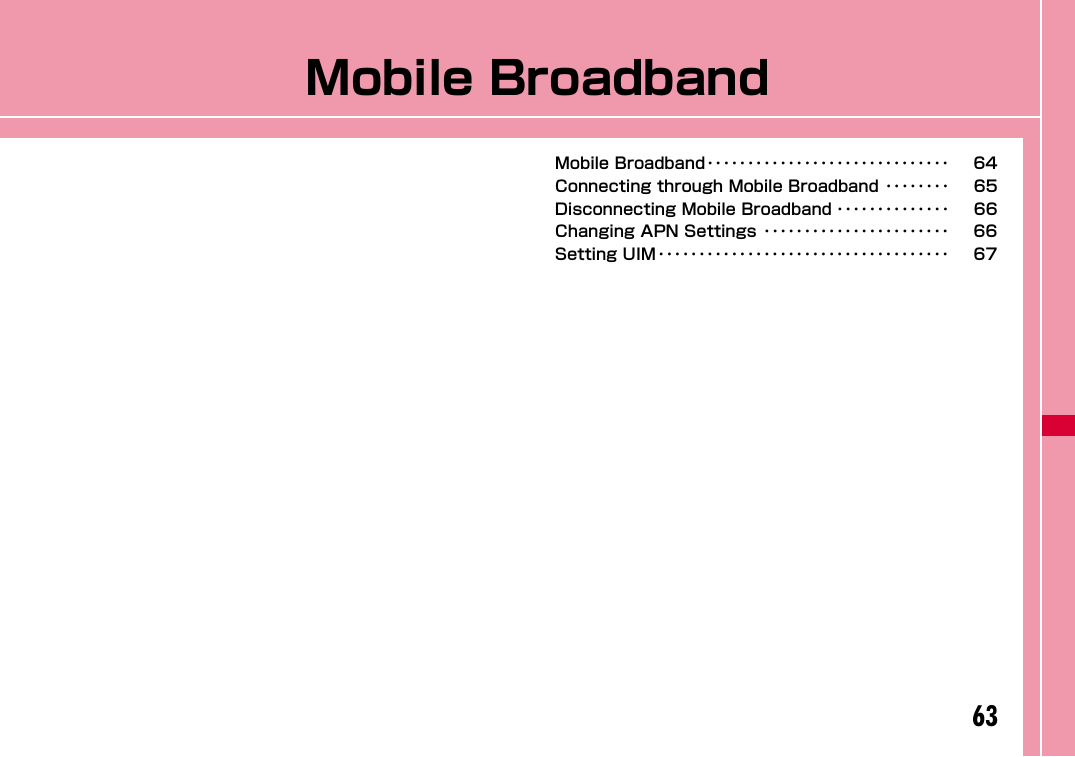 63Mobile BroadbandMobile Broadband･･････････････････････････････ 64Connecting through Mobile Broadband ････････ 65Disconnecting Mobile Broadband ･･････････････ 66Changing APN Settings ･･･････････････････････ 66Setting UIM････････････････････････････････････ 67