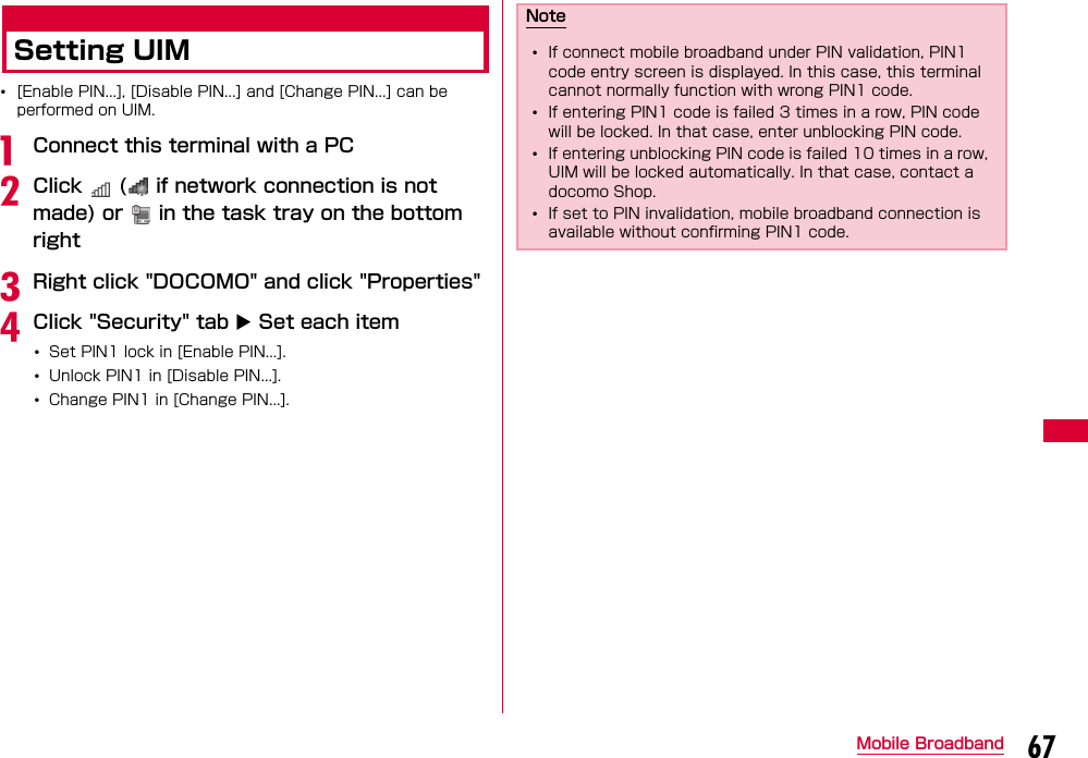 67Mobile BroadbandSetting UIM•[Enable PIN...], [Disable PIN...] and [Change PIN...] can be performed on UIM.aConnect this terminal with a PCbClick   (  if network connection is not made) or   in the task tray on the bottom rightcRight click &quot;DOCOMO&quot; and click &quot;Properties&quot;dClick &quot;Security&quot; tab  Set each item•Set PIN1 lock in [Enable PIN...].•Unlock PIN1 in [Disable PIN...].•Change PIN1 in [Change PIN...].Note•If connect mobile broadband under PIN validation, PIN1 code entry screen is displayed. In this case, this terminal cannot normally function with wrong PIN1 code.•If entering PIN1 code is failed 3 times in a row, PIN code will be locked. In that case, enter unblocking PIN code.•If entering unblocking PIN code is failed 10 times in a row, UIM will be locked automatically. In that case, contact a docomo Shop.•If set to PIN invalidation, mobile broadband connection is available without confirming PIN1 code.