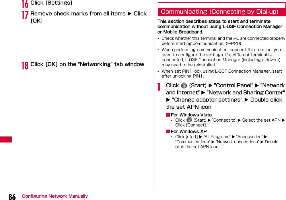 86 Configuring Network ManuallypClick [Settings]qRemove check marks from all items  Click [OK]rClick [OK] on the &quot;Networking&quot; tab windowCommunicating (Connecting by Dial-up)This section describes steps to start and terminate communication without using L-03F Connection Manager or Mobile Broadband.•Check whether this terminal and the PC are connected properly before starting communication. (→P20)•When performing communication, connect this terminal you used to configure the settings. If a different terminal is connected, L-03F Connection Manager (including a drivers) may need to be reinstalled.•When set PIN1 lock using L-03F Connection Manager, start after unlocking PIN1.aClick   (Start)  &quot;Control Panel&quot;  &quot;Network and Internet&quot;  &quot;Network and Sharing Center&quot;  &quot;Change adapter settings&quot;  Double click the set APN icon ■For Windows Vista•Click   (Start)  &quot;Connect to&quot;  Select the set APN  Click [Connect].■For Windows XP•Click [start]  &quot;All Programs&quot;  &quot;Accessories&quot;  &quot;Communications&quot;  &quot;Network connections&quot;  Double click the set APN icon.