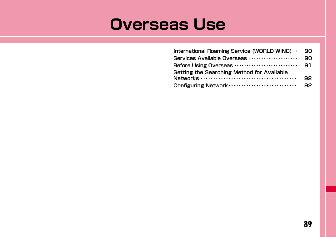 89Overseas UseInternational Roaming Service (WORLD WING) ･･ 90Services Available Overseas ････････････････････ 90Before Using Overseas ･･････････････････････････ 91Setting the Searching Method for Available Networks ･･････････････････････････････････････ 92Configuring Network･･･････････････････････････ 92
