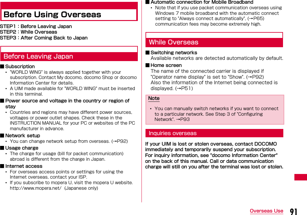 91Overseas UseBefore Using OverseasSTEP1：Before Leaving JapanSTEP2：While OverseasSTEP3：After Coming Back to JapanBefore Leaving Japan■ Subscription•&quot;WORLD WING&quot; is always applied together with your subscription. Contact My docomo, docomo Shop or docomo Information Center for details.•A UIM made available for &quot;WORLD WING&quot; must be inserted in this terminal.■ Power source and voltage in the country or region of stay•Countries and regions may have different power sources, voltages or power outlet shapes. Check these in the INSTRUCTION MANUAL for your PC or websites of the PC manufacturer in advance.■ Network setup•You can change network setup from overseas. (→P92)■ Usage charge•The charge for usage (bill for packet communication) abroad is different from the charge in Japan. ■ Internet access•For overseas access points or settings for using the Internet overseas, contact your ISP.•If you subscribe to mopera U, visit the mopera U website.http://www.mopera.net/  (Japanese only)■ Automatic connection for Mobile Broadband•Note that if you use packet communication overseas using Windows 7 mobile broadband with the automatic connect setting to &quot;Always connect automatically&quot;, (→P65) communication fees may become extremely high.While Overseas■ Switching networksAvailable networks are detected automatically by default.■ Home screenThe name of the connected carrier is displayed if &quot;Operator name display&quot; is set to &quot;Show&quot;. (→P92)Also the information of the Internet being connected is displayed. (→P51)Inquiries overseasIf your UIM is lost or stolen overseas, contact DOCOMO immediately and temporarily suspend your subscription. For inquiry information, see &quot;docomo Information Center&quot; on the back of this manual. Call or data communication charge will still on you after the terminal was lost or stolen.Note•You can manually switch networks if you want to connect to a particular network. See Step 3 of &quot;Configuring Network&quot;. →P93