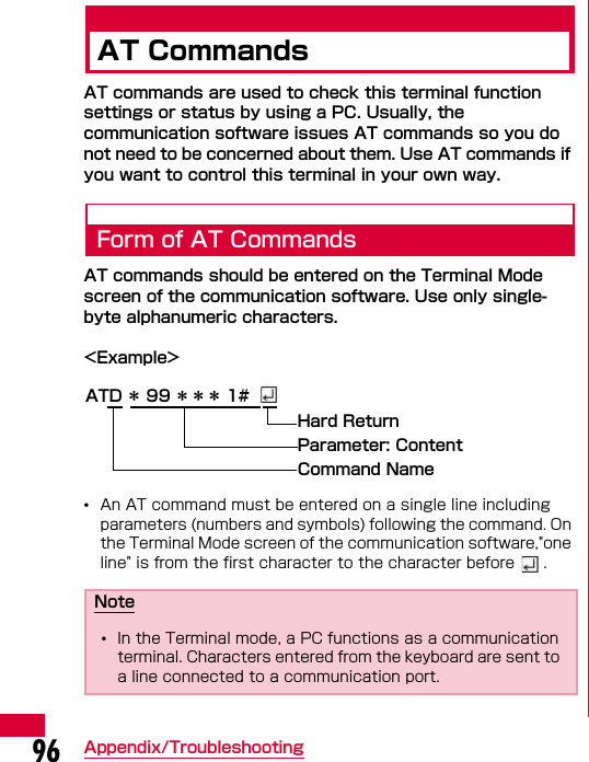 96 Appendix/TroubleshootingAT CommandsAT commands are used to check this terminal function settings or status by using a PC. Usually, the communication software issues AT commands so you do not need to be concerned about them. Use AT commands if you want to control this terminal in your own way.Form of AT CommandsAT commands should be entered on the Terminal Mode screen of the communication software. Use only single-byte alphanumeric characters.&lt;Example&gt;•An AT command must be entered on a single line including parameters (numbers and symbols) following the command. On the Terminal Mode screen of the communication software,&quot;one line&quot; is from the first character to the character before  .Note•In the Terminal mode, a PC functions as a communication terminal. Characters entered from the keyboard are sent to a line connected to a communication port.ATD ＊ 99 ＊＊＊ 1#Hard Return Parameter: ContentCommand Name
