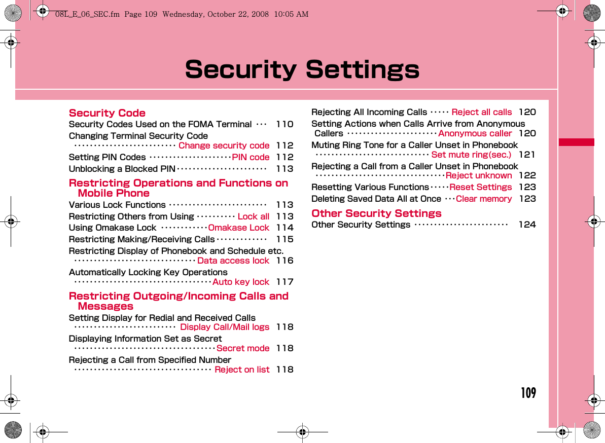 109Security SettingsSecurity CodeSecurity Codes Used on the FOMA Terminal ･･･ 110Changing Terminal Security Code･･････････････････････････ Change security code 112Setting PIN Codes ･････････････････････PIN code 112Unblocking a Blocked PIN ･･･････････････････････ 113Restricting Operations and Functions on Mobile PhoneVarious Lock Functions ･････････････････････････ 113Restricting Others from Using ･･････････ Lock all 113Using Omakase Lock ････････････Omakase Lock 114Restricting Making/Receiving Calls･････････････ 115Restricting Display of Phonebook and Schedule etc.･･･････････････････････････････ Data access lock 116Automatically Locking Key Operations･･･････････････････････････････････Auto key lock 117Restricting Outgoing/Incoming Calls and MessagesSetting Display for Redial and Received Calls･･････････････････････････ Display Call/Mail logs 118Displaying Information Set as Secret････････････････････････････････････Secret mode 118Rejecting a Call from Specified Number･･･････････････････････････････････ Reject on list 118Rejecting All Incoming Calls ･････ Reject all calls 120Setting Actions when Calls Arrive from Anonymous Callers ･･･････････････････････Anonymous caller 120Muting Ring Tone for a Caller Unset in Phonebook･････････････････････････････ Set mute ring(sec.) 121Rejecting a Call from a Caller Unset in Phonebook･････････････････････････････････Reject unknown 122Resetting Various Functions･････Reset Settings 123Deleting Saved Data All at Once ･･･Clear memory 123Other Security SettingsOther Security Settings ････････････････････････ 124W_slW]zljUGGwGXW`GG~SGvGYYSGYWW_GGXWaW\Ght