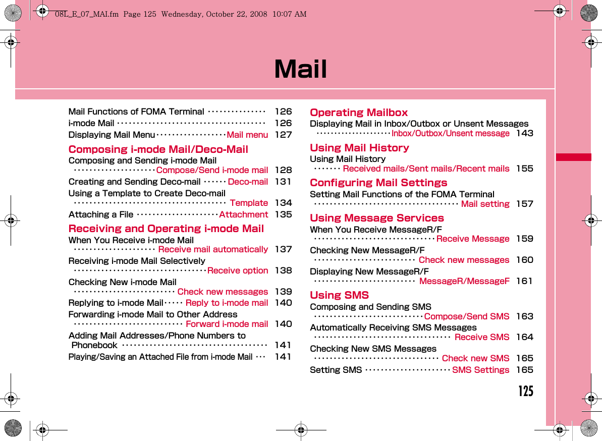 125MailMail Functions of FOMA Terminal ･･･････････････ 126i-mode Mail ･･････････････････････････････････････ 126Displaying Mail Menu･･････････････････Mail menu 127Composing i-mode Mail/Deco-MailComposing and Sending i-mode Mail･････････････････････Compose/Send i-mode mail 128Creating and Sending Deco-mail ･･････ Deco-mail 131Using a Template to Create Deco-mail･･･････････････････････････････････････ Template 134Attaching a File ･････････････････････Attachment 135Receiving and Operating i-mode MailWhen You Receive i-mode Mail･････････････････････ Receive mail automatically 137Receiving i-mode Mail Selectively･･････････････････････････････････Receive option 138Checking New i-mode Mail･･････････････････････････ Check new messages 139Replying to i-mode Mail･････ Reply to i-mode mail 140Forwarding i-mode Mail to Other Address････････････････････････････ Forward i-mode mail 140Adding Mail Addresses/Phone Numbers to Phonebook ･････････････････････････････････････ 141Playing/Saving an Attached File from i-mode Mail ･･･141Operating MailboxDisplaying Mail in Inbox/Outbox or Unsent Messages･････････････････････Inbox/Outbox/Unsent message143Using Mail HistoryUsing Mail History･･･････ Received mails/Sent mails/Recent mails 155Configuring Mail SettingsSetting Mail Functions of the FOMA Terminal･････････････････････････････････････ Mail setting 157Using Message ServicesWhen You Receive MessageR/F･･･････････････････････････････ Receive Message 159Checking New MessageR/F･･････････････････････････ Check new messages 160Displaying New MessageR/F･･････････････････････････ MessageR/MessageF 161Using SMSComposing and Sending SMS････････････････････････････Compose/Send SMS 163Automatically Receiving SMS Messages･･･････････････････････････････････ Receive SMS 164Checking New SMS Messages････････････････････････････････ Check new SMS 165Setting SMS ･･････････････････････ SMS Settings 165W_slW^thpUGGwGXY\GG~SGvGYYSGYWW_GGXWaW^Ght