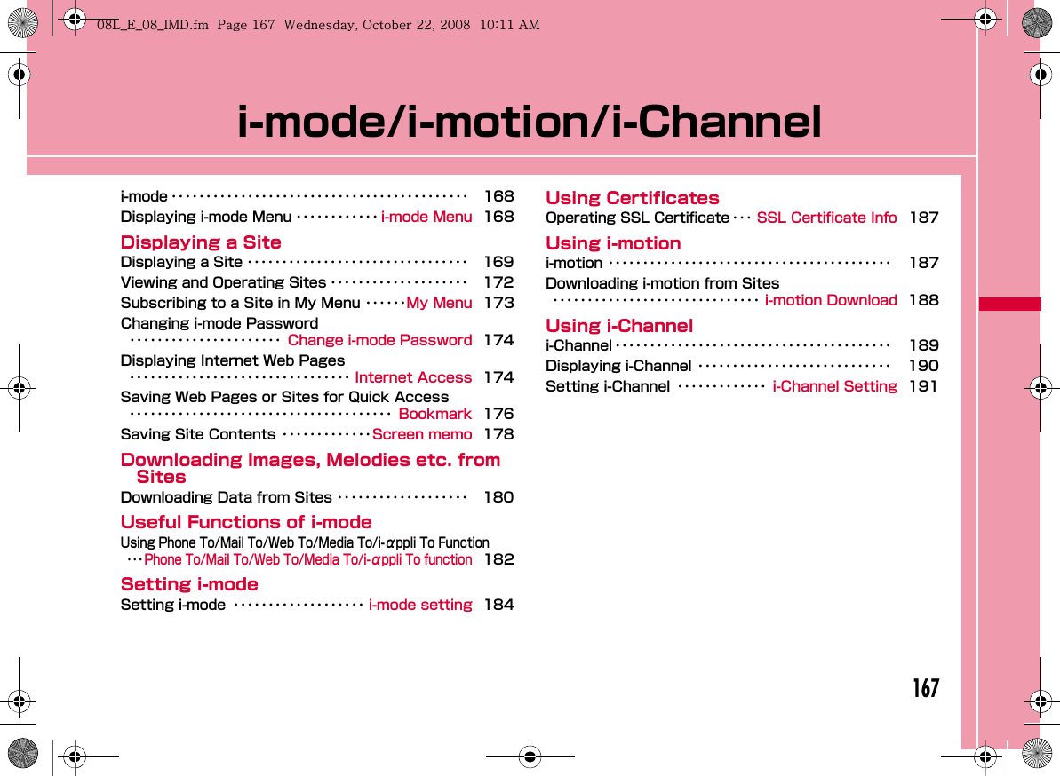 167i-mode/i-motion/i-Channeli-mode ･･･････････････････････････････････････････ 168Displaying i-mode Menu ････････････ i-mode Menu 168Displaying a SiteDisplaying a Site ････････････････････････････････ 169Viewing and Operating Sites ････････････････････ 172Subscribing to a Site in My Menu ･･････My Menu 173Changing i-mode Password･･････････････････････ Change i-mode Password 174Displaying Internet Web Pages････････････････････････････････ Internet Access 174Saving Web Pages or Sites for Quick Access･･････････････････････････････････････ Bookmark 176Saving Site Contents ･････････････Screen memo 178Downloading Images, Melodies etc. from SitesDownloading Data from Sites ･･･････････････････ 180Useful Functions of i-modeUsing Phone To/Mail To/Web To/Media To/i-αppli To Function･･･Phone To/Mail To/Web To/Media To/i-αppli To function182Setting i-modeSetting i-mode ･･･････････････････ i-mode setting 184Using CertificatesOperating SSL Certificate ･･･ SSL Certificate Info 187Using i-motioni-motion ･････････････････････････････････････････ 187Downloading i-motion from Sites･･････････････････････････････ i-motion Download 188Using i-Channeli-Channel ････････････････････････････････････････ 189Displaying i-Channel ････････････････････････････ 190Setting i-Channel ･････････････ i-Channel Setting 191W_slW_ptkUGGwGX]^GG~SGvGYYSGYWW_GGXWaXXGht