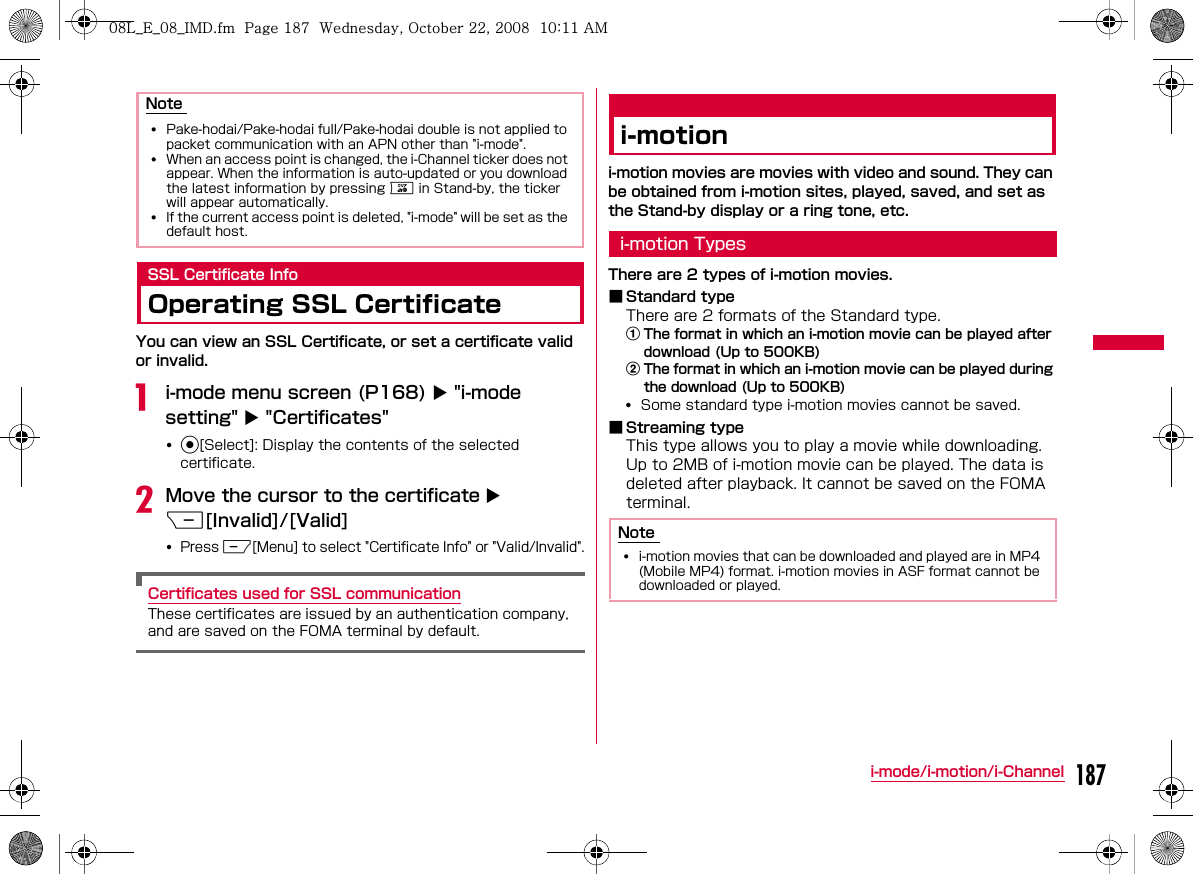 187i-mode/i-motion/i-ChannelSSL Certificate InfoOperating SSL CertificateYou can view an SSL Certificate, or set a certificate valid or invalid.ai-mode menu screen (P168) X &quot;i-mode setting&quot; X &quot;Certificates&quot;•CbMove the cursor to the certificate X I[Invalid]/[Valid]•MCertificates used for SSL communicationi-motioni-motion movies are movies with video and sound. They can be obtained from i-motion sites, played, saved, and set as the Stand-by display or a ring tone, etc.i-motion TypesThere are 2 types of i-motion movies.bStandard typeaThe format in which an i-motion movie can be played after download (Up to 500KB)bThe format in which an i-motion movie can be played during the download (Up to 500KB)•bStreaming typeNote ••Q•Note •W_slW_ptkUGGwGX_^GG~SGvGYYSGYWW_GGXWaXXGht