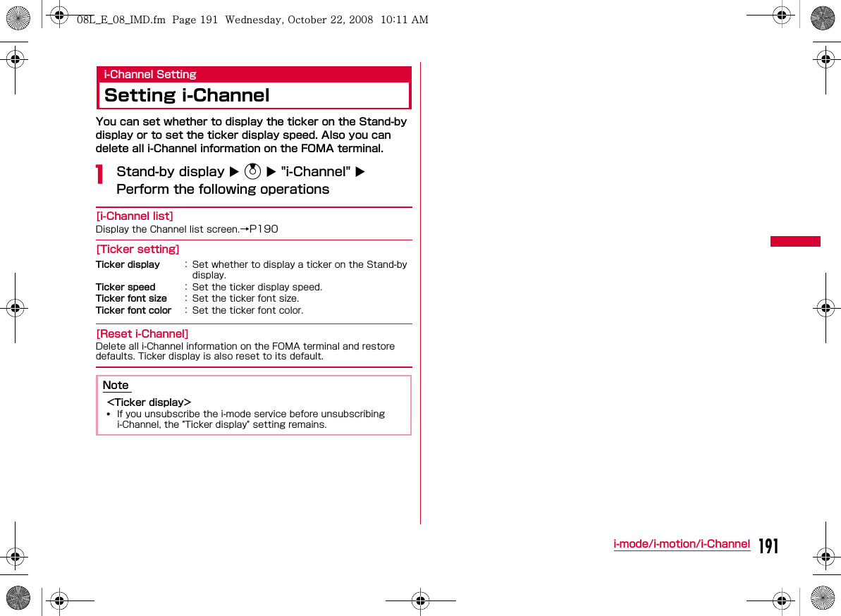 191i-mode/i-motion/i-Channeli-Channel SettingSetting i-ChannelYou can set whether to display the ticker on the Stand-by display or to set the ticker display speed. Also you can delete all i-Channel information on the FOMA terminal.aStand-by display X U X &quot;i-Channel&quot; X Perform the following operations[i-Channel list][Ticker setting][Reset i-Channel]Ticker displayTicker speedTicker font sizeTicker font color    Note &lt;Ticker display&gt;•W_slW_ptkUGGwGX`XGG~SGvGYYSGYWW_GGXWaXXGht