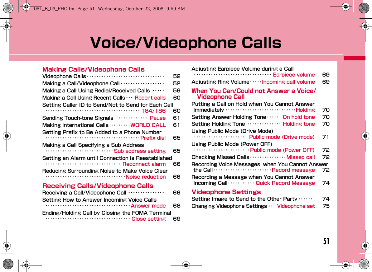 51Voice/Videophone CallsMaking Calls/Videophone CallsVideophone Calls････････････････････････････････ 52Making a Call/Videophone Call ･･････････････････ 52Making a Call Using Redial/Received Calls ･････ 56Making a Call Using Recent Calls･･･ Recent calls 60Setting Caller ID to Send/Not to Send for Each Call･･･････････････････････････････････････ 184/186 60Sending Touch-tone Signals ･････････････ Pause 61Making International Calls ････････WORLD CALL 61Setting Prefix to Be Added to a Phone Number･･･････････････････････････････････････Prefix dial 65Making a Call Specifying a Sub Address････････････････････････････ Sub address setting 65Setting an Alarm until Connection is Reestablished･･･････････････････････････････ Reconnect alarm 66Reducing Surrounding Noise to Make Voice Clear･････････････････････････････････Noise reduction 66Receiving Calls/Videophone CallsReceiving a Call/Videophone Call ･･･････････････ 66Setting How to Answer Incoming Voice Calls･･･････････････････････････････････Answer mode 68Ending/Holding Call by Closing the FOMA Terminal･･･････････････････････････････････ Close setting 69Adjusting Earpiece Volume during a Call････････････････････････････････ Earpiece volume 69Adjusting Ring Volume･････Incoming call volume 69When You Can/Could not Answer a Voice/Videophone CallPutting a Call on Hold when You Cannot Answer Immediately ･････････････････････････････Holding 70Setting Answer Holding Tone･･････ On hold tone 70Setting Holding Tone ･･････････････ Holding tone 70Using Public Mode (Drive Mode)･･････････････････････ Public mode (Drive mode) 71Using Public Mode (Power OFF)･･･････････････････････Public mode (Power OFF) 72Checking Missed Calls･･･････････････Missed call 72Recording Voice Messages  when You Cannot Answer the Call････････････････････････Record message 72Recording a Message when You Cannot Answer Incoming Call･･･････････ Quick Record Message 74Videophone SettingsSetting Image to Send to the Other Party ･･････ 74Changing Videophone Settings ･･･ Videophone set 75W_slWZwovUGGwG\XGG~SGvGYYSGYWW_GG`a\`Ght