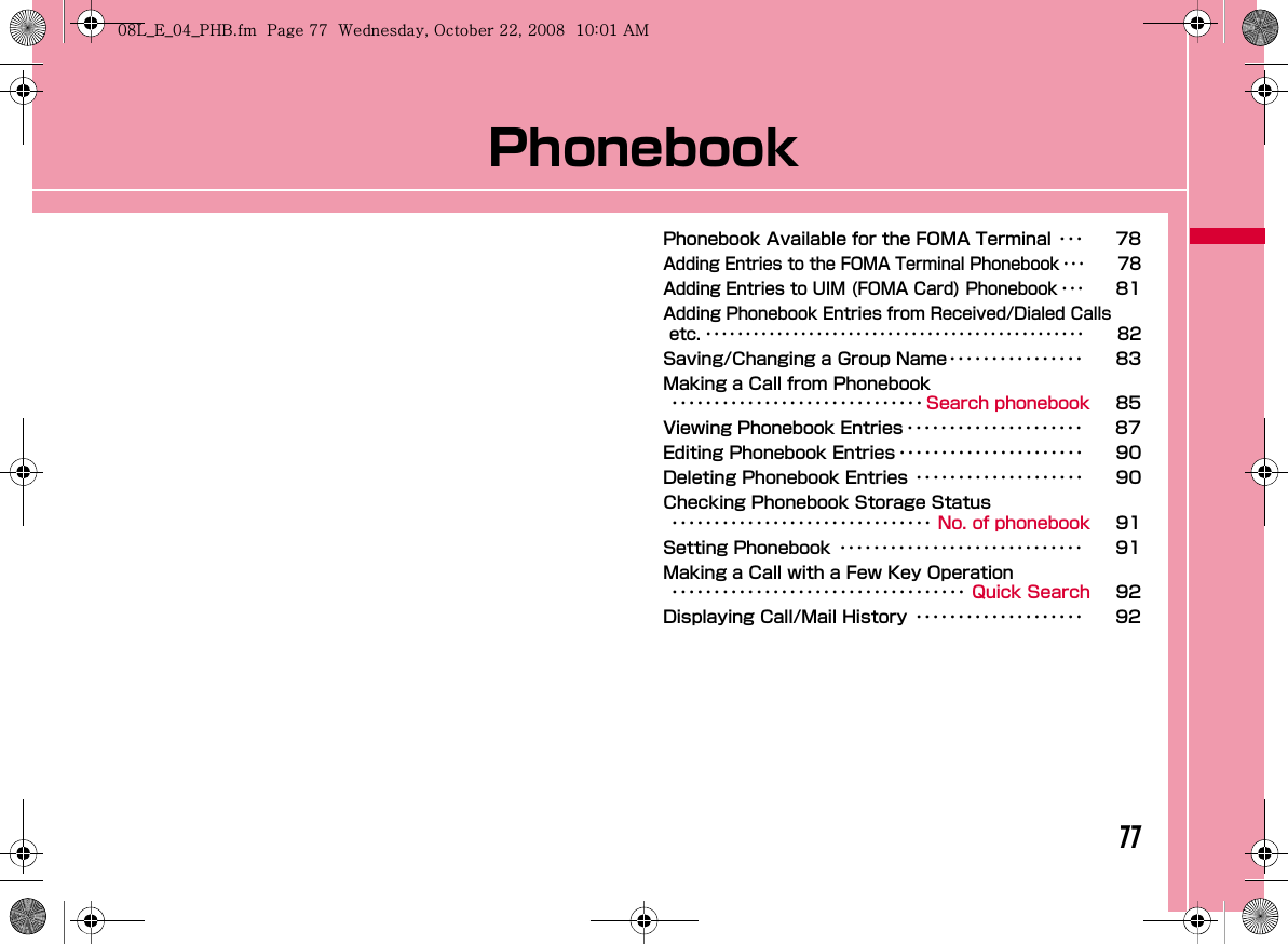 77PhonebookPhonebook Available for the FOMA Terminal ･･･ 78Adding Entries to the FOMA Terminal Phonebook ･･･ 78Adding Entries to UIM (FOMA Card) Phonebook ･･･81Adding Phonebook Entries from Received/Dialed Calls etc. ････････････････････････････････････････････････ 82Saving/Changing a Group Name････････････････ 83Making a Call from Phonebook･･････････････････････････････ Search phonebook 85Viewing Phonebook Entries ･････････････････････ 87Editing Phonebook Entries ･･････････････････････ 90Deleting Phonebook Entries ････････････････････ 90Checking Phonebook Storage Status･･･････････････････････････････ No. of phonebook 91Setting Phonebook ･････････････････････････････ 91Making a Call with a Few Key Operation･･･････････････････････････････････ Quick Search 92Displaying Call/Mail History ････････････････････ 92W_slW[woiUGGwG^^GG~SGvGYYSGYWW_GGXWaWXGht