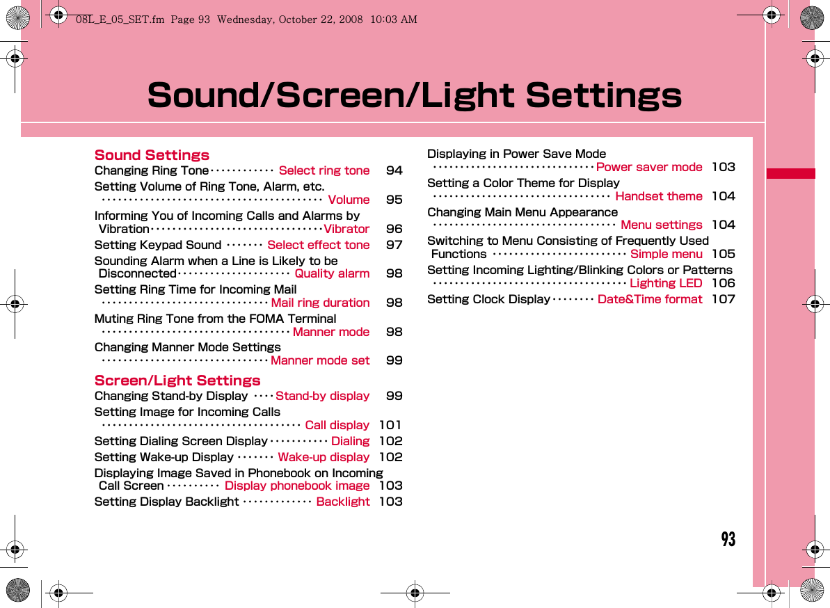93Sound/Screen/Light SettingsSound SettingsChanging Ring Tone････････････ Select ring tone 94Setting Volume of Ring Tone, Alarm, etc.･････････････････････････････････････････ Volume 95Informing You of Incoming Calls and Alarms by Vibration････････････････････････････････Vibrator 96Setting Keypad Sound ･･･････ Select effect tone 97Sounding Alarm when a Line is Likely to be Disconnected･････････････････････ Quality alarm 98Setting Ring Time for Incoming Mail･･･････････････････････････････ Mail ring duration 98Muting Ring Tone from the FOMA Terminal･･･････････････････････････････････ Manner mode 98Changing Manner Mode Settings･･･････････････････････････････ Manner mode set 99Screen/Light SettingsChanging Stand-by Display ････Stand-by display 99Setting Image for Incoming Calls･････････････････････････････････････ Call display 101Setting Dialing Screen Display ･･･････････ Dialing 102Setting Wake-up Display ･･･････ Wake-up display 102Displaying Image Saved in Phonebook on Incoming Call Screen ･･････････ Display phonebook image 103Setting Display Backlight ･････････････ Backlight 103Displaying in Power Save Mode･･････････････････････････････ Power saver mode 103Setting a Color Theme for Display･････････････････････････････････ Handset theme 104Changing Main Menu Appearance･･････････････････････････････････ Menu settings 104Switching to Menu Consisting of Frequently Used Functions ･････････････････････････ Simple menu 105Setting Incoming Lighting/Blinking Colors or Patterns････････････････････････････････････ Lighting LED 106Setting Clock Display････････ Date&amp;Time format 107W_slW\zl{UGGwG`ZGG~SGvGYYSGYWW_GGXWaWZGht