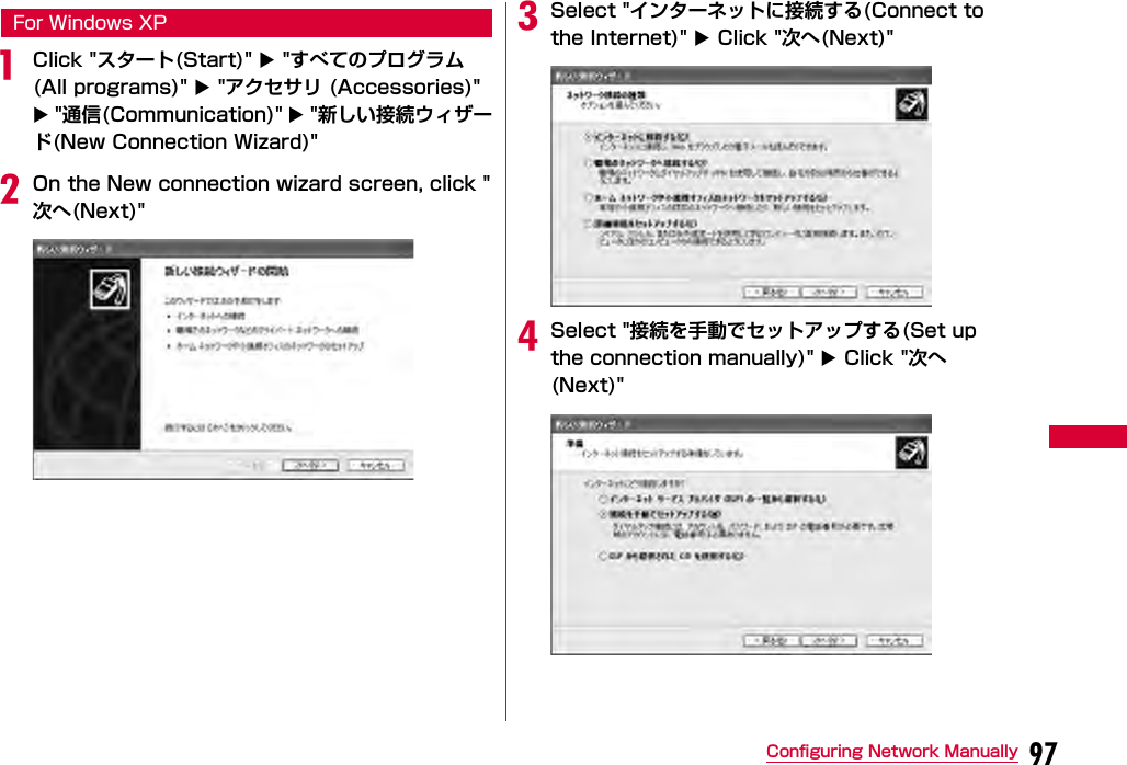 97Configuring Network ManuallyFor Windows XPaClick &quot;スタート(Start)&quot;  &quot;すべてのプログラム(All programs)&quot;  &quot;アクセサリ (Accessories)&quot;  &quot;通信(Communication)&quot;  &quot;新しい接続ウィザード(New Connection Wizard)&quot;bOn the New connection wizard screen, click &quot;次へ(Next)&quot;cSelect &quot;インターネットに接続する(Connect to the Internet)&quot;  Click &quot;次へ(Next)&quot;dSelect &quot;接続を手動でセットアップする(Set up the connection manually)&quot;  Click &quot;次へ(Next)&quot;