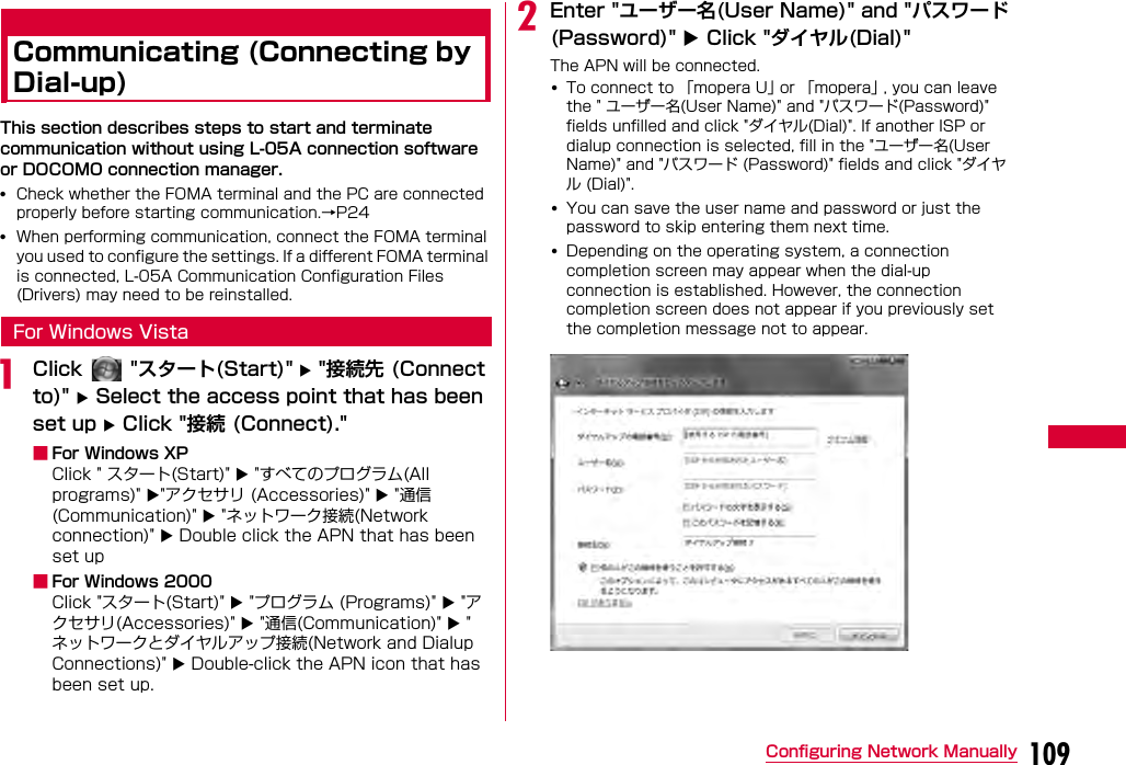 109Configuring Network ManuallyCommunicating (Connecting by Dial-up)イヤルアップ接続するThis section describes steps to start and terminate communication without using L-05A connection software or DOCOMO connection manager.•Check whether the FOMA terminal and the PC are connected properly before starting communication.→P24•When performing communication, connect the FOMA terminal you used to configure the settings. If a different FOMA terminal is connected, L-05A Communication Configuration Files (Drivers) may need to be reinstalled.For Windows VistaaClick   &quot;スタート(Start)&quot;  &quot;接続先 (Connect to)&quot;  Select the access point that has been set up  Click &quot;接続 (Connect).&quot; ■For Windows XPClick &quot; スタート(Start)&quot;  &quot;すべてのプログラム(All programs)&quot; &quot;アクセサリ (Accessories)&quot;  &quot;通信(Communication)&quot;  &quot;ネットワーク接続(Network connection)&quot;  Double click the APN that has been set up■For Windows 2000Click &quot;スタート(Start)&quot;  &quot;プログラム (Programs)&quot;  &quot;アクセサリ(Accessories)&quot;  &quot;通信(Communication)&quot;  &quot;ネットワークとダイヤルアップ接続(Network and Dialup Connections)&quot;  Double-click the APN icon that has been set up.bEnter &quot;ユーザー名(User Name)&quot; and &quot;パスワード(Password)&quot;  Click &quot;ダイヤル(Dial)&quot;The APN will be connected.•To connect to 「mopera U」 or 「mopera」 , you can leave the &quot; ユーザー名(User Name)&quot; and &quot;パスワード(Password)&quot; fields unfilled and click &quot;ダイヤル(Dial)&quot;. If another ISP or dialup connection is selected, fill in the &quot;ユーザー名(User Name)&quot; and &quot;パスワード (Password)&quot; fields and click &quot;ダイヤル (Dial)&quot;.•You can save the user name and password or just the password to skip entering them next time.•Depending on the operating system, a connection completion screen may appear when the dial-up connection is established. However, the connection completion screen does not appear if you previously set the completion message not to appear.
