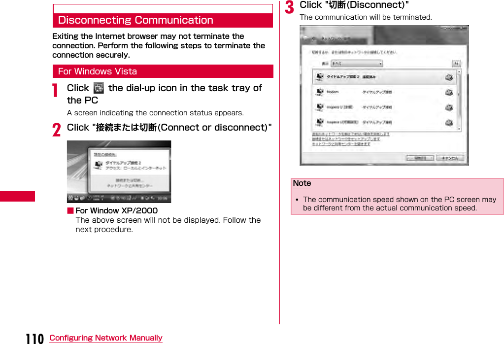 110 Configuring Network ManuallyDisconnecting CommunicationExiting the Internet browser may not terminate the connection. Perform the following steps to terminate the connection securely.For Windows VistaaClick    the dial-up icon in the task tray of  the PCA screen indicating the connection status appears.bClick &quot;接続または切断(Connect or disconnect)&quot;■For Window XP/2000The above screen will not be displayed. Follow the next procedure.cClick &quot;切断(Disconnect)&quot;The communication will be terminated. Note•The communication speed shown on the PC screen may be different from the actual communication speed.