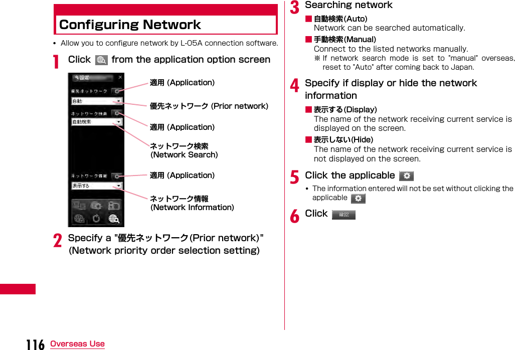 116 Overseas UseConfiguring Network•Allow you to configure network by L-05A connection software.aClick   from the application option screenbSpecify a &quot;優先ネットワーク(Prior network)&quot; (Network priority order selection setting)cSearching network■自動検索(Auto)Network can be searched automatically.■手動検索(Manual)Connect to the listed networks manually.※ If  network  search  mode  is  set  to  &quot;manual&quot;  overseas,reset to &quot;Auto&quot; after coming back to Japan.dSpecify if display or hide the network information■表示する(Display)The name of the network receiving current service is displayed on the screen.■表示しない(Hide)The name of the network receiving current service is not displayed on the screen.eClick the applicable •The information entered will not be set without clicking the applicable fClick 適用 (Application)優先ネットワーク (Prior network) ネットワーク検索(Network Search)適用 (Application)適用 (Application)ネットワーク情報(Network Information)