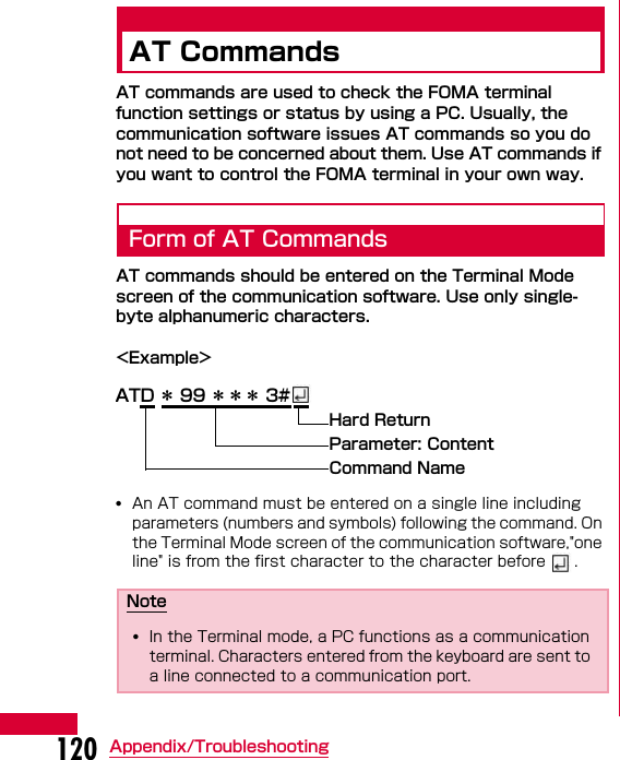 120 Appendix/TroubleshootingAT CommandsAT commands are used to check the FOMA terminal function settings or status by using a PC. Usually, the communication software issues AT commands so you do not need to be concerned about them. Use AT commands if you want to control the FOMA terminal in your own way.Form of AT CommandsAT commands should be entered on the Terminal Mode screen of the communication software. Use only single-byte alphanumeric characters.&lt;Example&gt;•An AT command must be entered on a single line including parameters (numbers and symbols) following the command. On the Terminal Mode screen of the communication software,&quot;one line&quot; is from the first character to the character before  .Note•In the Terminal mode, a PC functions as a communication terminal. Characters entered from the keyboard are sent to a line connected to a communication port.ATD ＊ 99 ＊＊＊ 3#Hard Return Parameter: ContentCommand Name