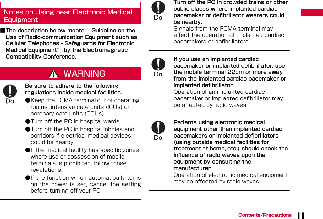 11Contents/PrecautionsNotes on Using near Electronic Medical Equipment■The description below meets ″Guideline on the Use of Radio-communication Equipment such as Cellular Telephones - Safeguards for Electronic Medical Equipment″ by the Electromagnetic Compatibility Conference.WARNINGBe sure to adhere to the following regulations inside medical facilities.●Keep the FOMA terminal out of operating rooms, intensive care units (ICUs) or coronary care units (CCUs). ●Turn off the PC in hospital wards. ●Turn off the PC in hospital lobbies and corridors if electrical medical devices could be nearby.●If the medical facility has specific zones where use or possession of mobile terminals is prohibited, follow those regulations. ●If the function which automatically turnson  the  power  is  set,  cancel  the  settingbefore turning off your PC.Turn off the PC in crowded trains or other public places where implanted cardiac pacemaker or defibrillator wearers could be nearby.Signals from the FOMA terminal may affect the operation of implanted cardiac pacemakers or defibrillators.If you use an implanted cardiac pacemaker or implanted defibrillator, use the mobile terminal 22cm or more away from the implanted cardiac pacemaker or implanted defibrillator. Operation of an implanted cardiac pacemaker or implanted defibrillator may be affected by radio waves.Patients using electronic medical equipment other than implanted cardiac pacemakers or implanted defibrillators (using outside medical facilities for treatment at home, etc.) should check the influence of radio waves upon the equipment by consulting the manufacturer.Operation of electronic medical equipment may be affected by radio waves.