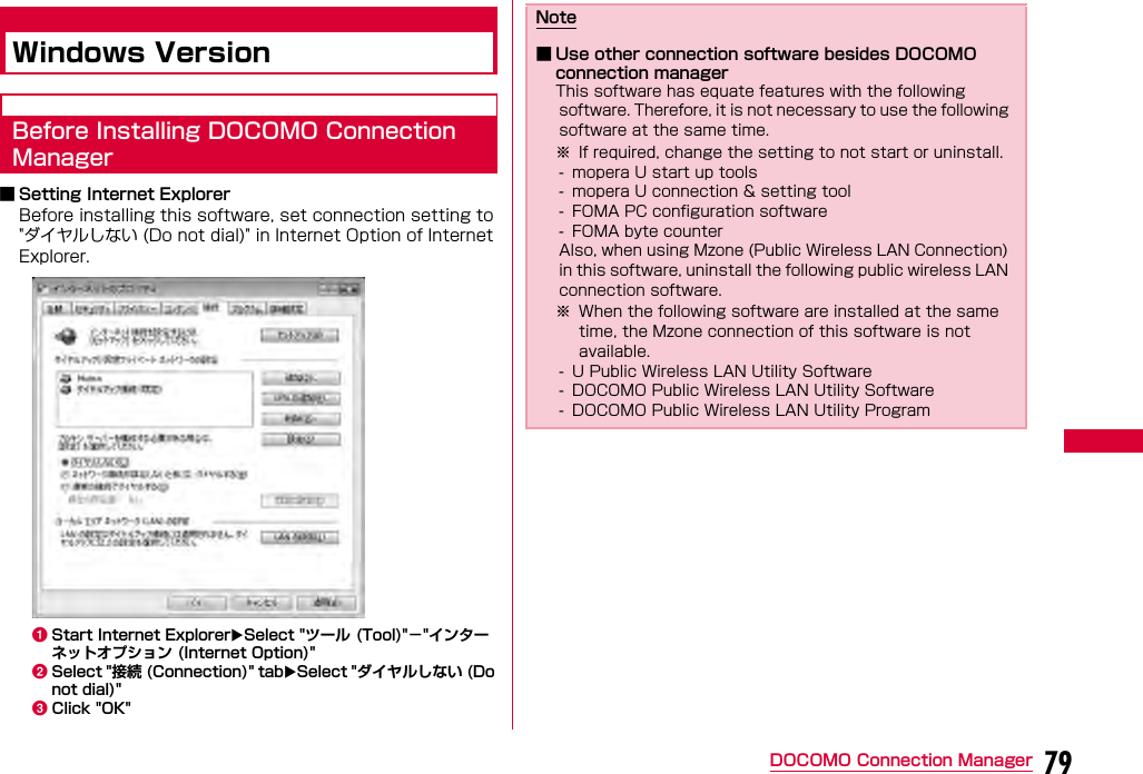 79DOCOMO Connection ManagerWindows VersionBefore Installing DOCOMO Connection Manager■ Setting Internet ExplorerBefore installing this software, set connection setting to &quot;ダイヤルしない (Do not dial)&quot; in Internet Option of Internet Explorer.aStart Internet ExplorerSelect &quot;ツール (Tool)&quot;−&quot;インターネットオプション (Internet Option)&quot;bSelect &quot;接続 (Connection)&quot; tabSelect &quot;ダイヤルしない (Do not dial)&quot;cClick &quot;OK&quot;Note■ Use other connection software besides DOCOMO connection managerThis software has equate features with the following software. Therefore, it is not necessary to use the following software at the same time.※ If required, change the setting to not start or uninstall.- mopera U start up tools- mopera U connection &amp; setting tool- FOMA PC configuration software- FOMA byte counterAlso, when using Mzone (Public Wireless LAN Connection) in this software, uninstall the following public wireless LAN connection software.※ When the following software are installed at the same time, the Mzone connection of this software is not available.- U Public Wireless LAN Utility Software- DOCOMO Public Wireless LAN Utility Software- DOCOMO Public Wireless LAN Utility Program