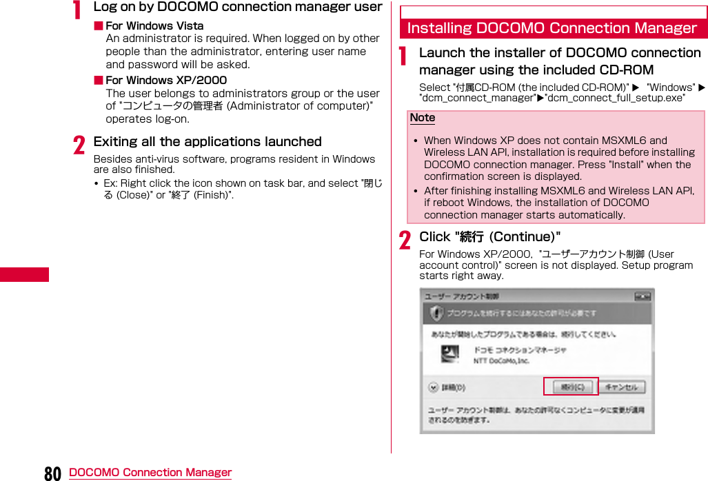 80 DOCOMO Connection ManageraLog on by DOCOMO connection manager user■For Windows VistaAn administrator is required. When logged on by other people than the administrator, entering user name and password will be asked.■For Windows XP/2000The user belongs to administrators group or the user of &quot;コンピュータの管理者 (Administrator of computer)&quot; operates log-on.bExiting all the applications launchedBesides anti-virus software, programs resident in Windows are also finished.•Ex: Right click the icon shown on task bar, and select &quot;閉じる (Close)&quot; or &quot;終了 (Finish)&quot;.Installing DOCOMO Connection ManageraLaunch the installer of DOCOMO connection manager using the included CD-ROMSelect &quot;付属CD-ROM (the included CD-ROM)&quot;  &quot;Windows&quot;  &quot;dcm_connect_manager&quot;&quot;dcm_connect_full_setup.exe&quot;bClick &quot;続行 (Continue)&quot; For Windows XP/2000,  &quot;ユーザーアカウント制御 (User account control)&quot; screen is not displayed. Setup program starts right away.Note•When Windows XP does not contain MSXML6 and Wireless LAN API, installation is required before installing DOCOMO connection manager. Press &quot;Install&quot; when the confirmation screen is displayed.•After finishing installing MSXML6 and Wireless LAN API, if reboot Windows, the installation of DOCOMO connection manager starts automatically.