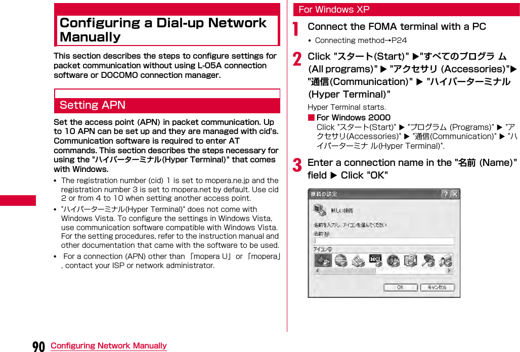 90 Configuring Network ManuallyConfiguring a Dial-up Network ManuallyThis section describes the steps to configure settings for packet communication without using L-05A connection software or DOCOMO connection manager.Setting APNSet the access point (APN) in packet communication. Up to 10 APN can be set up and they are managed with cid&apos;s. Communication software is required to enter AT commands. This section describes the steps necessary for using the &quot;ハイパーターミナル(Hyper Terminal)&quot; that comes with Windows.•The registration number (cid) 1 is set to mopera.ne.jp and the registration number 3 is set to mopera.net by default. Use cid 2 or from 4 to 10 when setting another access point.•&quot;ハイパーターミナル(Hyper Terminal)&quot; does not come with Windows Vista. To configure the settings in Windows Vista, use communication software compatible with Windows Vista. For the setting procedures, refer to the instruction manual and other documentation that came with the software to be used.• For a connection (APN) other than 「mopera U」  or 「mopera」, contact your ISP or network administrator.For Windows XPaConnect the FOMA terminal with a PC•Connecting method→P24bClick &quot;スタート(Start)&quot; &quot;すべてのプログラ ム(All programs)&quot;  &quot;アクセサリ (Accessories)&quot; &quot;通信(Communication)&quot;  &quot;ハイパーターミナル(Hyper Terminal)&quot;Hyper Terminal starts.■For Windows 2000Click &quot;スタート(Start)&quot;  &quot;プログラム (Programs)&quot;  &quot;アクセサリ(Accessories)&quot;  &quot;通信(Communication)&quot;  &quot;ハイパーターミナ ル(Hyper Terminal)&quot;.cEnter a connection name in the &quot;名前 (Name)&quot; field  Click &quot;OK&quot;